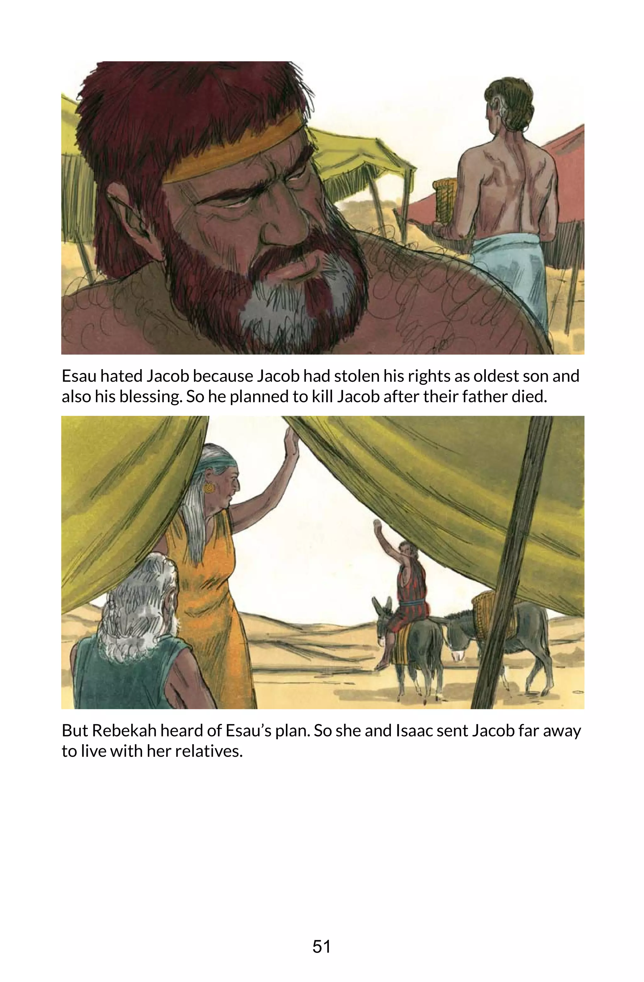 Esau hated Jacob because Jacob had stolen his rights as oldest son and
also his blessing. So he planned to kill Jacob after their father died.
But Rebekah heard of Esau’s plan. So she and Isaac sent Jacob far away
to live with her relatives.
51
 