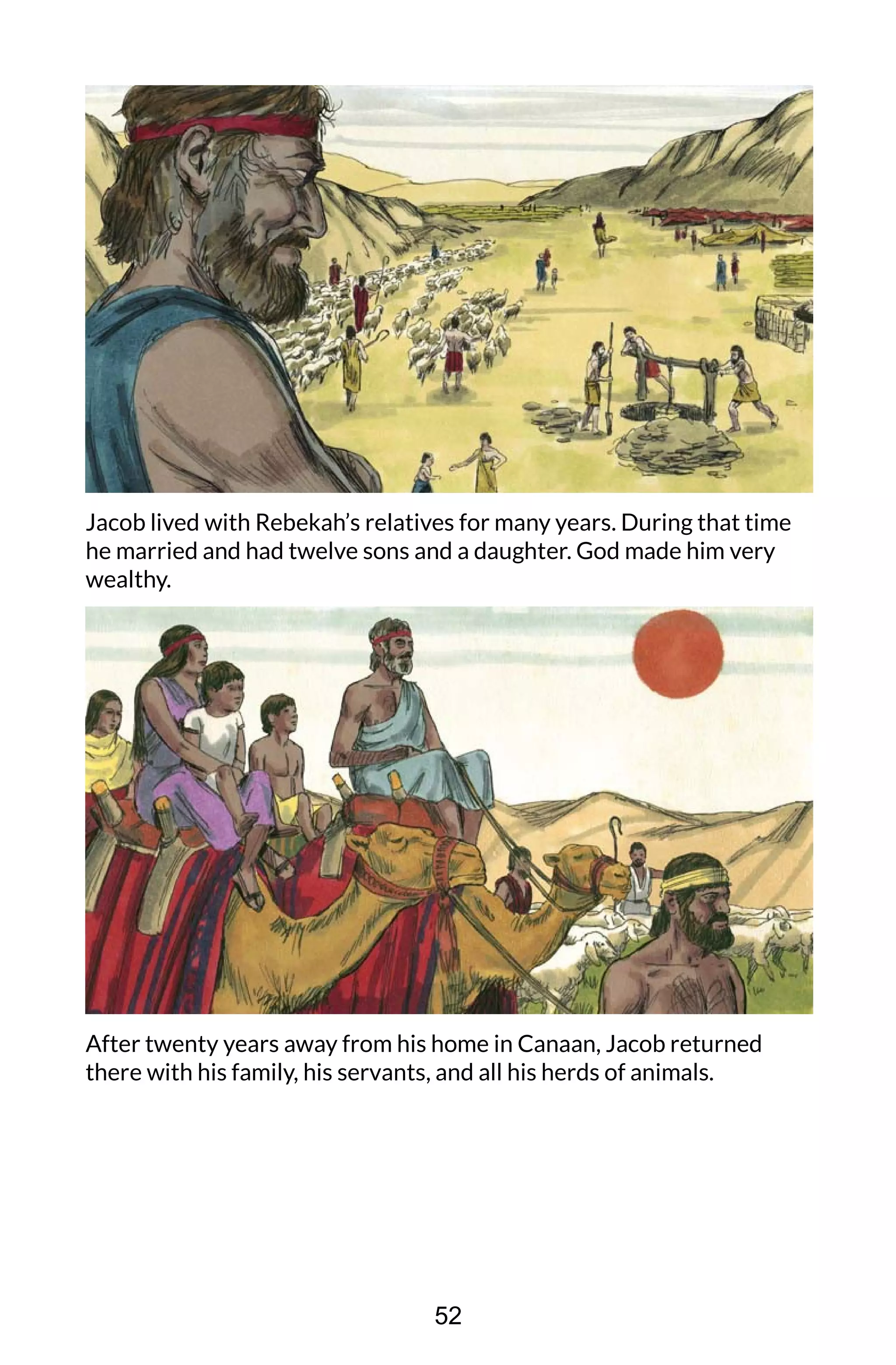 Jacob lived with Rebekah’s relatives for many years. During that time
he married and had twelve sons and a daughter. God made him very
wealthy.
After twenty years away from his home in Canaan, Jacob returned
there with his family, his servants, and all his herds of animals.
52
 