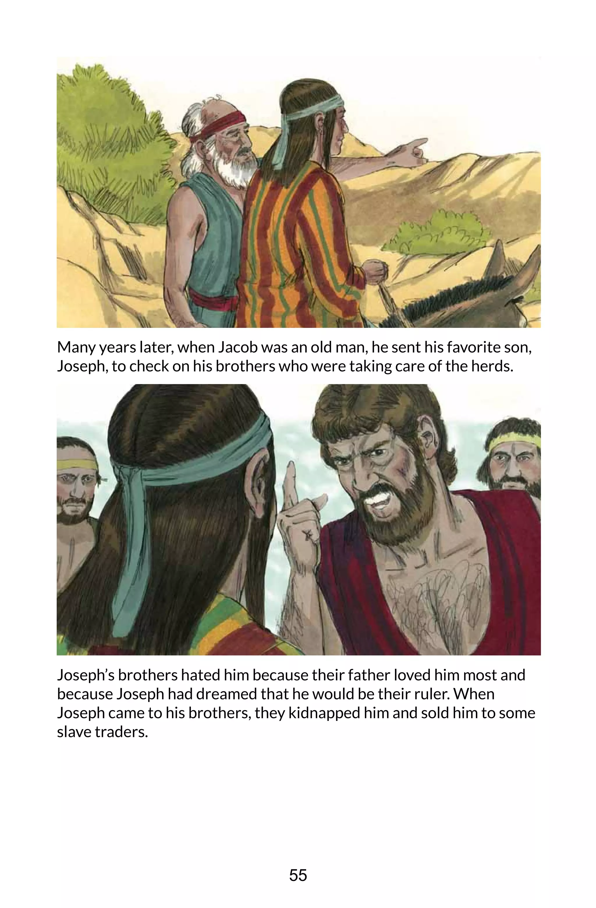 Many years later, when Jacob was an old man, he sent his favorite son,
Joseph, to check on his brothers who were taking care of the herds.
Joseph’s brothers hated him because their father loved him most and
because Joseph had dreamed that he would be their ruler. When
Joseph came to his brothers, they kidnapped him and sold him to some
slave traders.
55
 