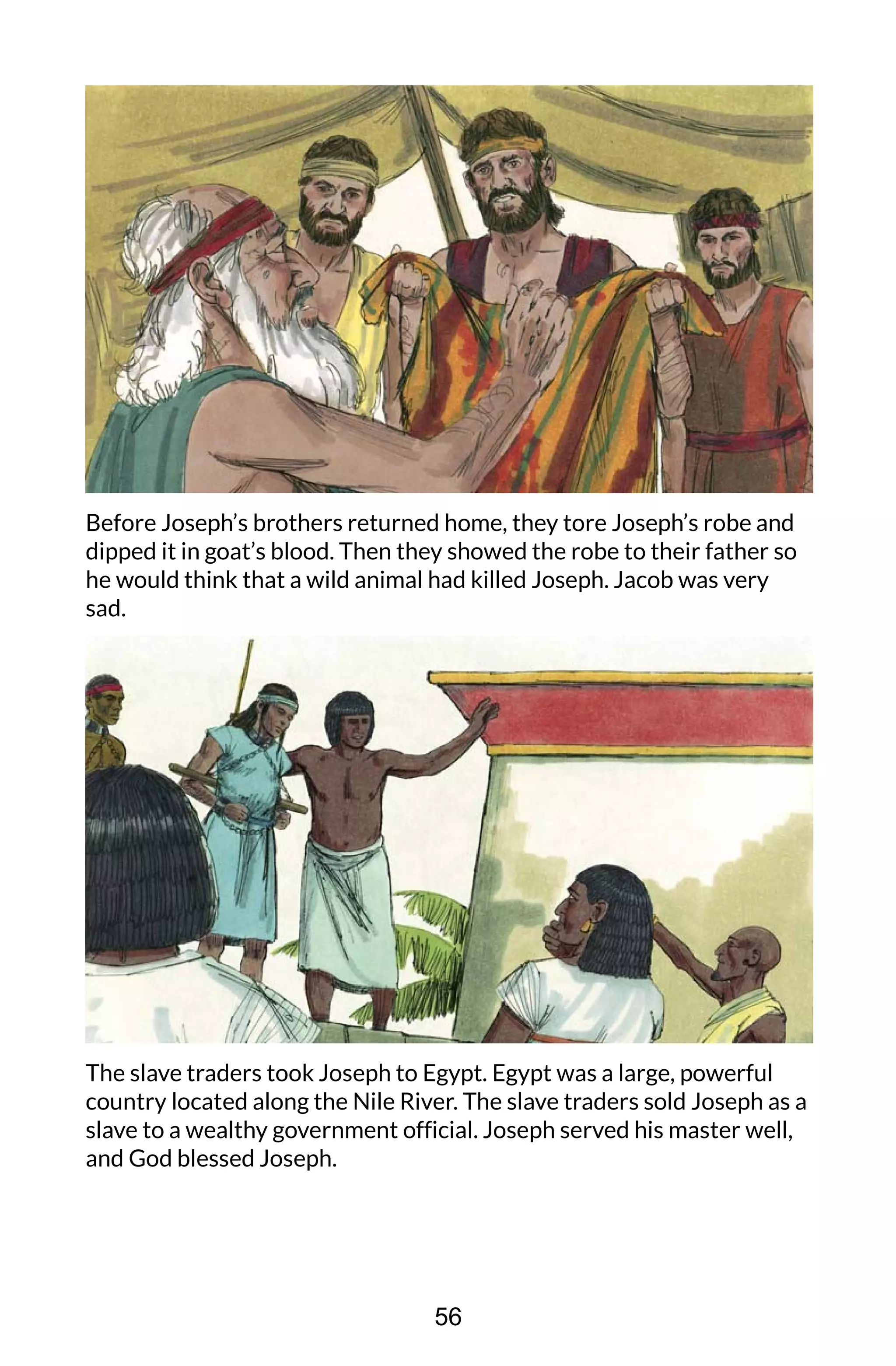 Before Joseph’s brothers returned home, they tore Joseph’s robe and
dipped it in goat’s blood. Then they showed the robe to their father so
he would think that a wild animal had killed Joseph. Jacob was very
sad.
The slave traders took Joseph to Egypt. Egypt was a large, powerful
country located along the Nile River. The slave traders sold Joseph as a
slave to a wealthy government official. Joseph served his master well,
and God blessed Joseph.
56
 