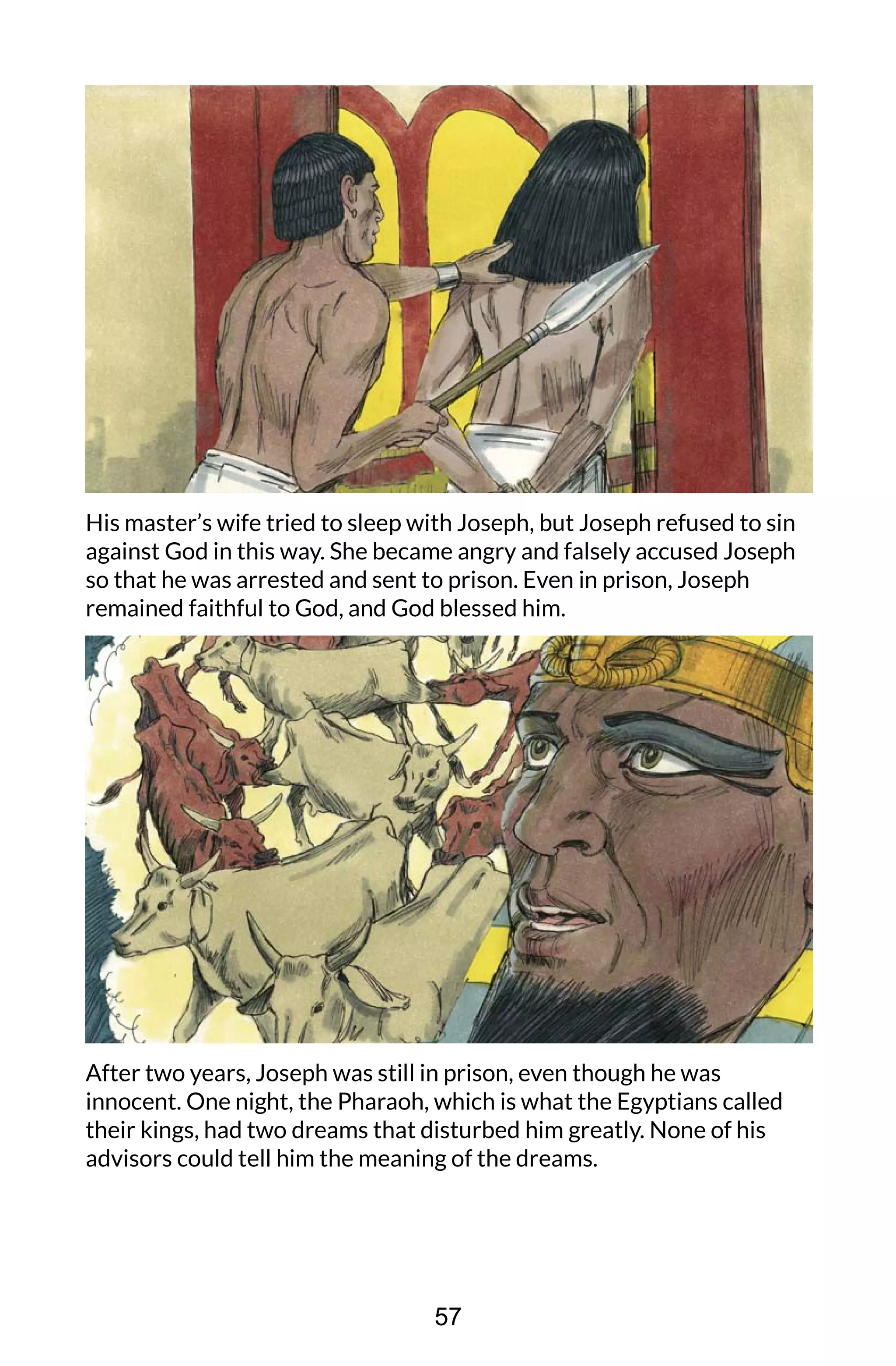 His master’s wife tried to sleep with Joseph, but Joseph refused to sin
against God in this way. She became angry and falsely accused Joseph
so that he was arrested and sent to prison. Even in prison, Joseph
remained faithful to God, and God blessed him.
After two years, Joseph was still in prison, even though he was
innocent. One night, the Pharaoh, which is what the Egyptians called
their kings, had two dreams that disturbed him greatly. None of his
advisors could tell him the meaning of the dreams.
57
 