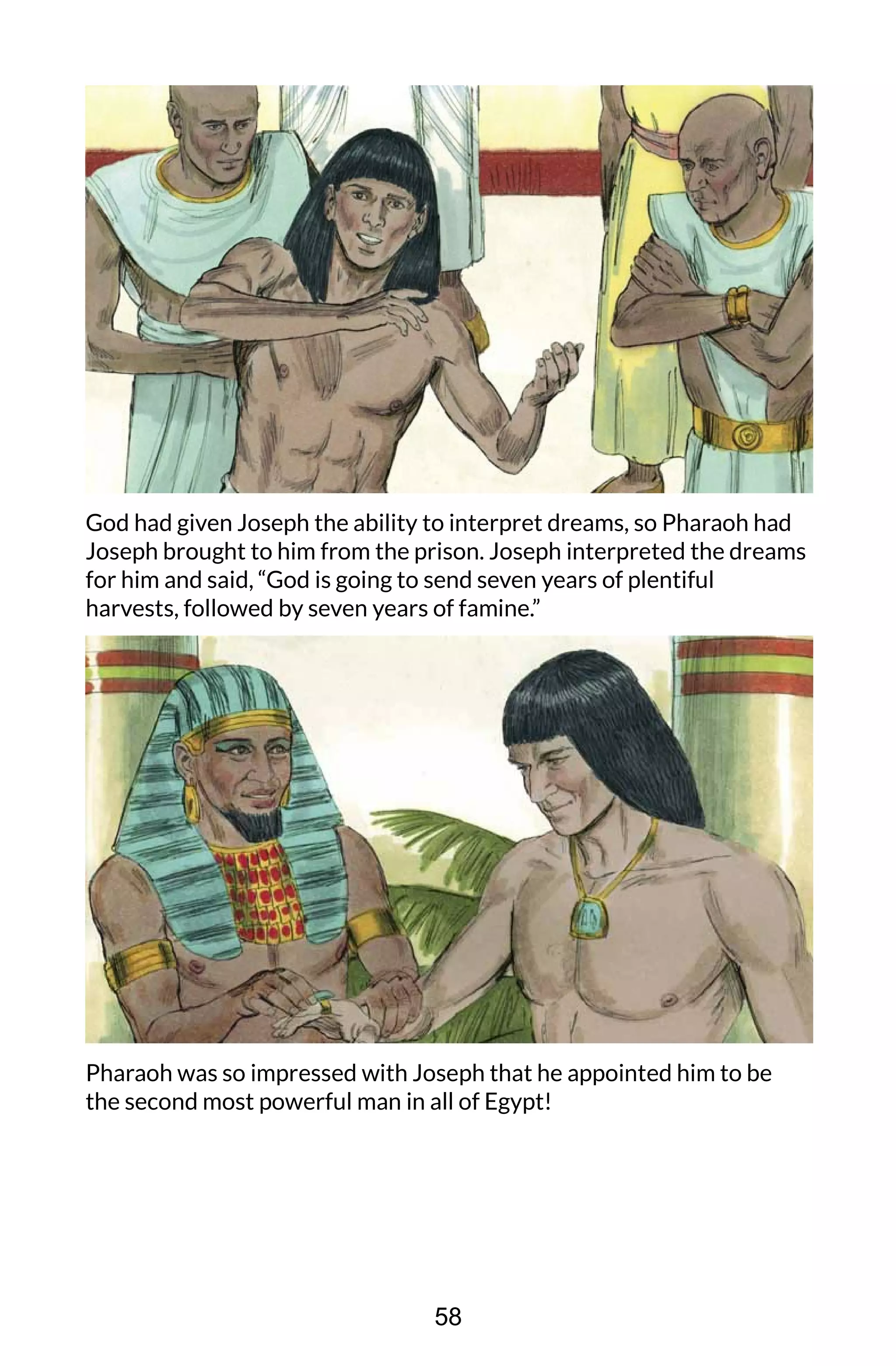 God had given Joseph the ability to interpret dreams, so Pharaoh had
Joseph brought to him from the prison. Joseph interpreted the dreams
for him and said, “God is going to send seven years of plentiful
harvests, followed by seven years of famine.”
Pharaoh was so impressed with Joseph that he appointed him to be
the second most powerful man in all of Egypt!
58
 