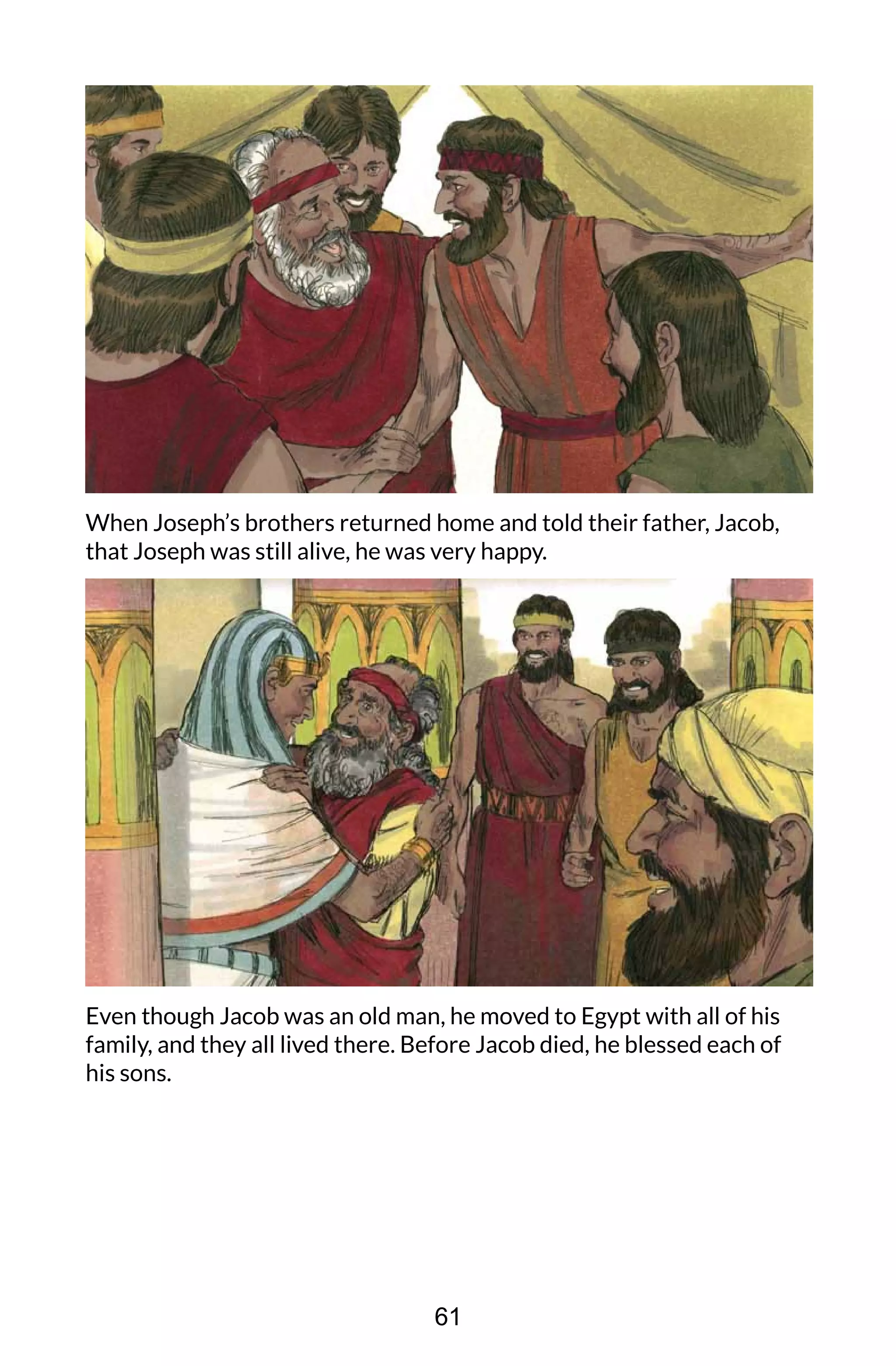 When Joseph’s brothers returned home and told their father, Jacob,
that Joseph was still alive, he was very happy.
Even though Jacob was an old man, he moved to Egypt with all of his
family, and they all lived there. Before Jacob died, he blessed each of
his sons.
61
 