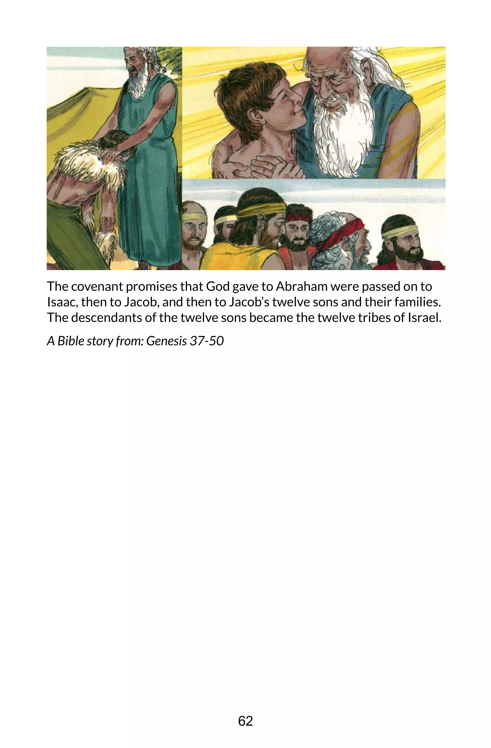 The covenant promises that God gave to Abraham were passed on to
Isaac, then to Jacob, and then to Jacob’s twelve sons and their families.
The descendants of the twelve sons became the twelve tribes of Israel.
A Bible story from: Genesis 37-50
62
 