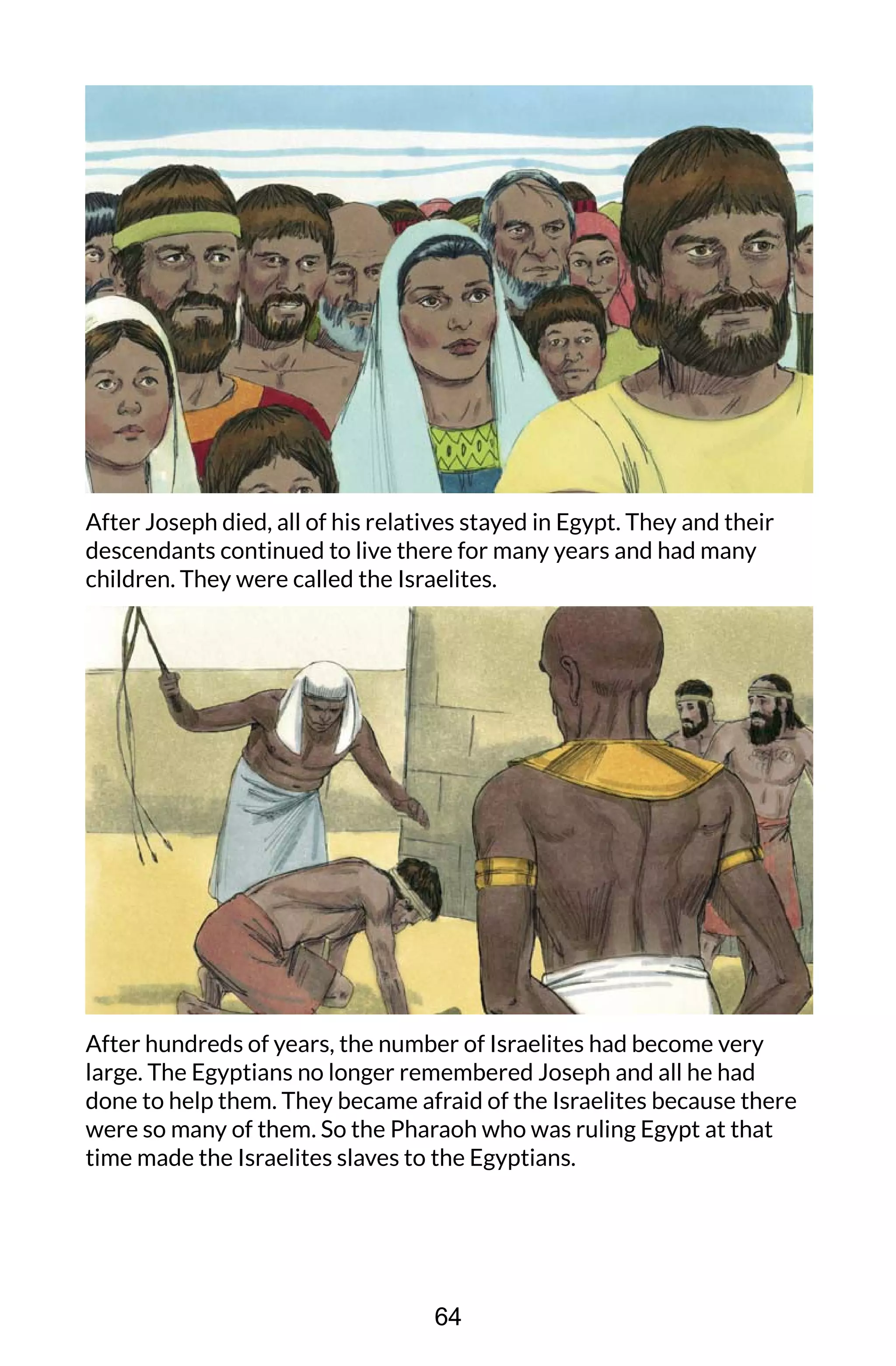 After Joseph died, all of his relatives stayed in Egypt. They and their
descendants continued to live there for many years and had many
children. They were called the Israelites.
After hundreds of years, the number of Israelites had become very
large. The Egyptians no longer remembered Joseph and all he had
done to help them. They became afraid of the Israelites because there
were so many of them. So the Pharaoh who was ruling Egypt at that
time made the Israelites slaves to the Egyptians.
64
 