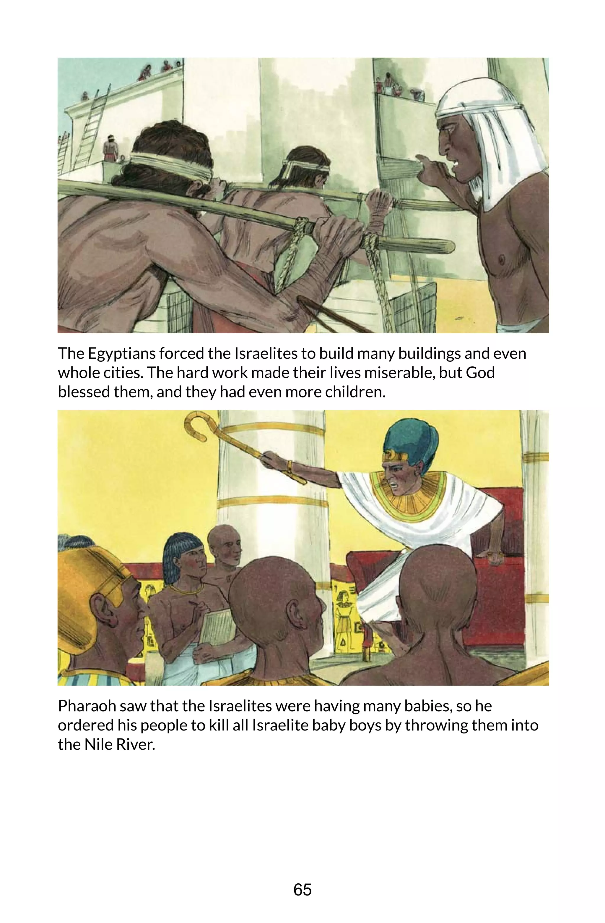 The Egyptians forced the Israelites to build many buildings and even
whole cities. The hard work made their lives miserable, but God
blessed them, and they had even more children.
Pharaoh saw that the Israelites were having many babies, so he
ordered his people to kill all Israelite baby boys by throwing them into
the Nile River.
65
 