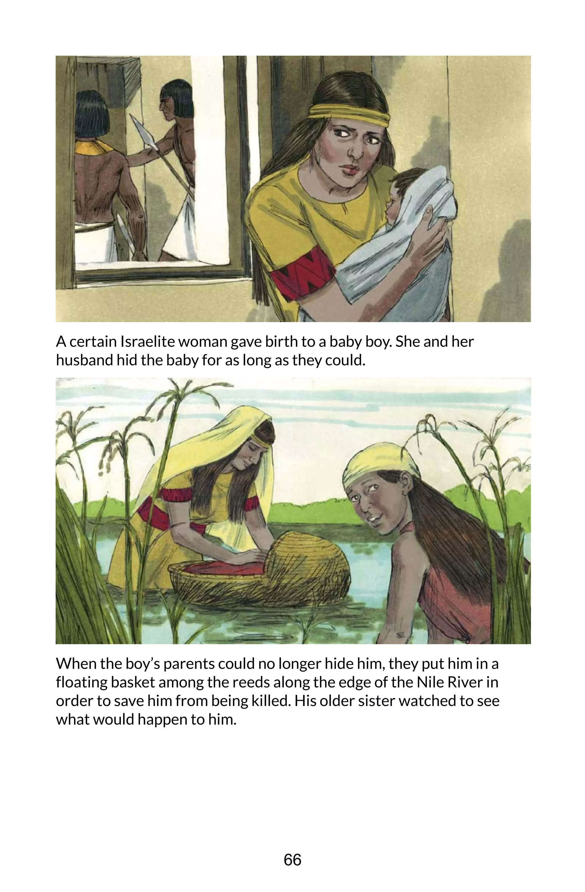 A certain Israelite woman gave birth to a baby boy. She and her
husband hid the baby for as long as they could.
When the boy’s parents could no longer hide him, they put him in a
floating basket among the reeds along the edge of the Nile River in
order to save him from being killed. His older sister watched to see
what would happen to him.
66
 