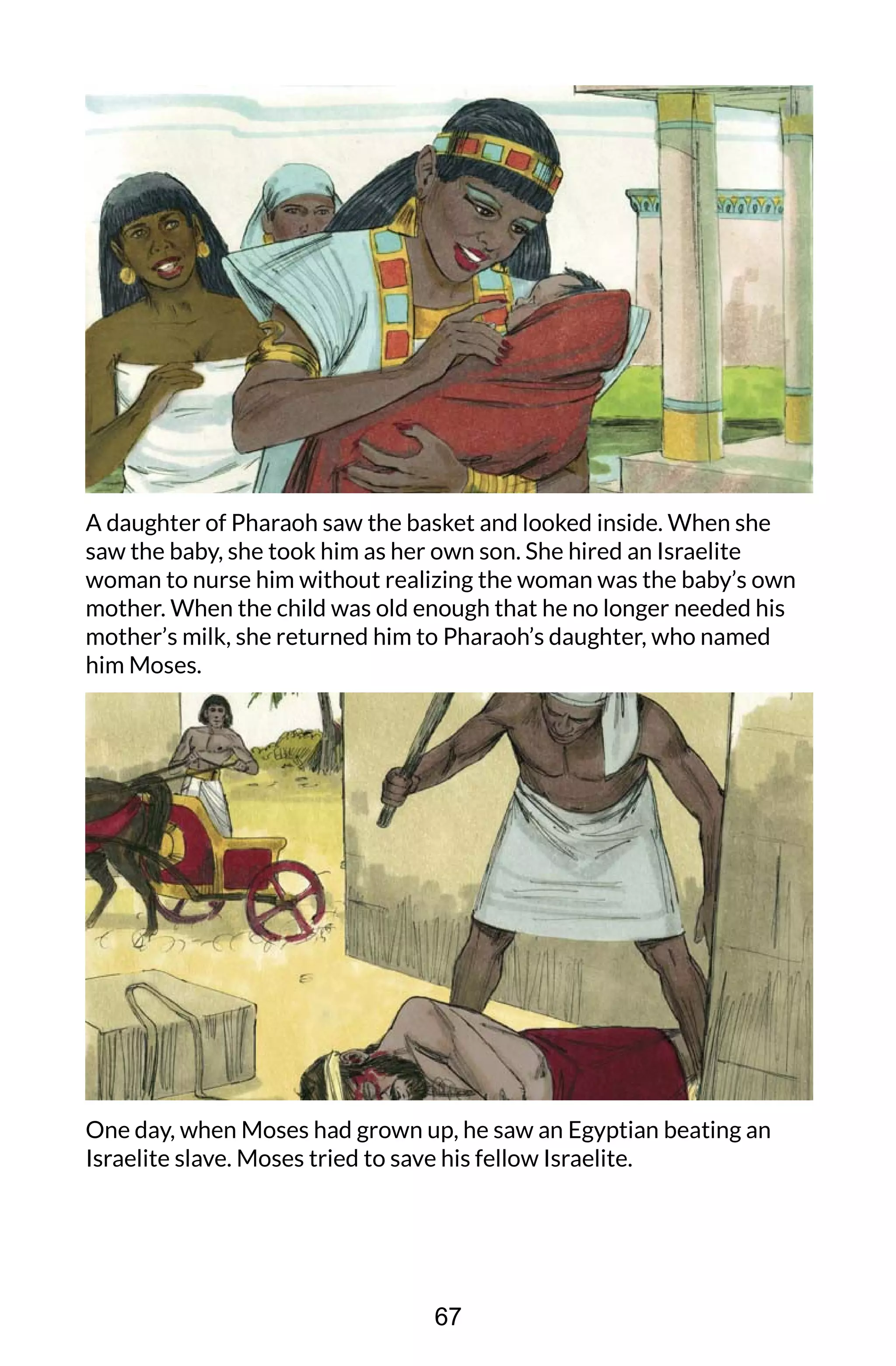 A daughter of Pharaoh saw the basket and looked inside. When she
saw the baby, she took him as her own son. She hired an Israelite
woman to nurse him without realizing the woman was the baby’s own
mother. When the child was old enough that he no longer needed his
mother’s milk, she returned him to Pharaoh’s daughter, who named
him Moses.
One day, when Moses had grown up, he saw an Egyptian beating an
Israelite slave. Moses tried to save his fellow Israelite.
67
 