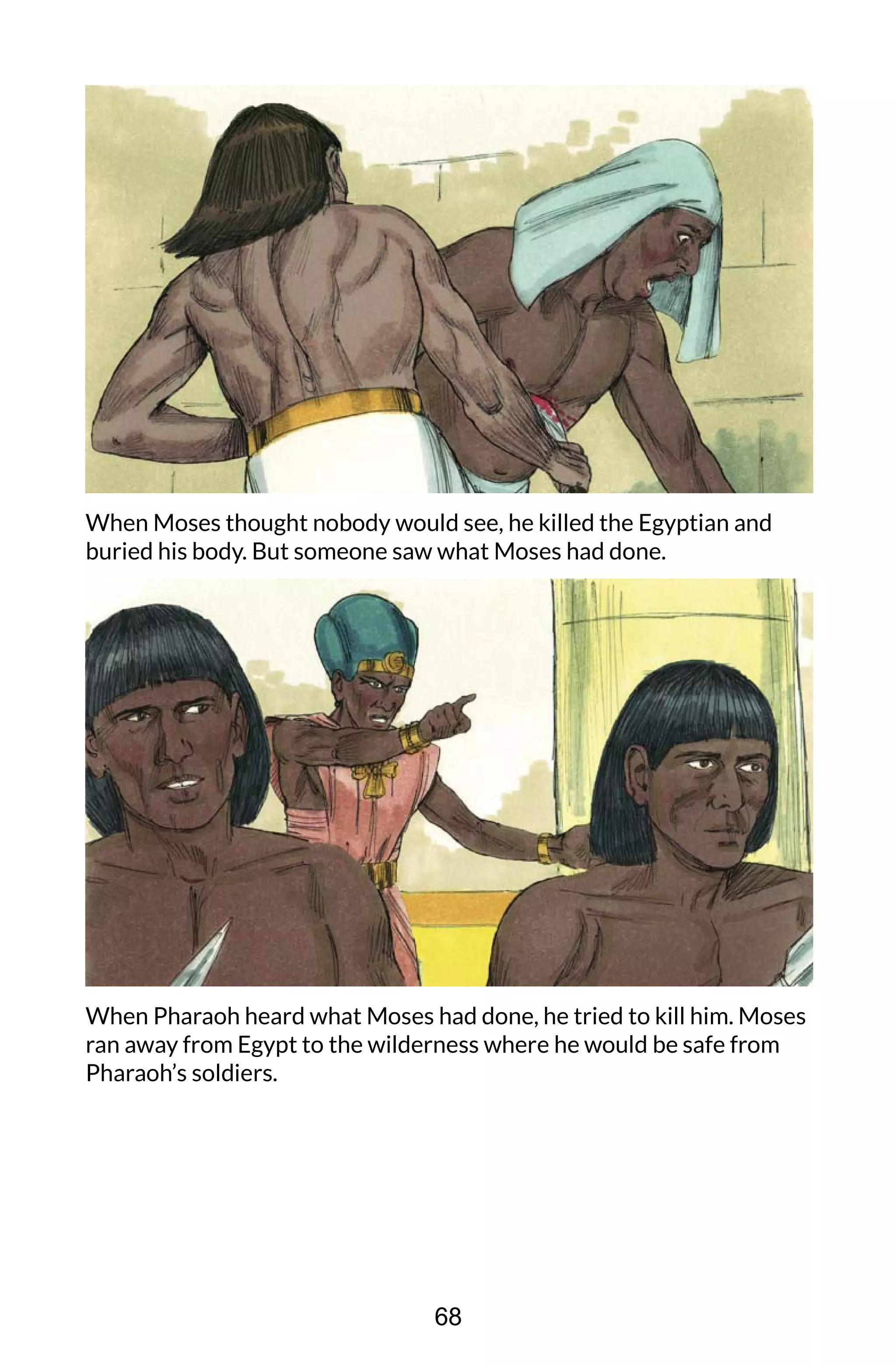 When Moses thought nobody would see, he killed the Egyptian and
buried his body. But someone saw what Moses had done.
When Pharaoh heard what Moses had done, he tried to kill him. Moses
ran away from Egypt to the wilderness where he would be safe from
Pharaoh’s soldiers.
68
 