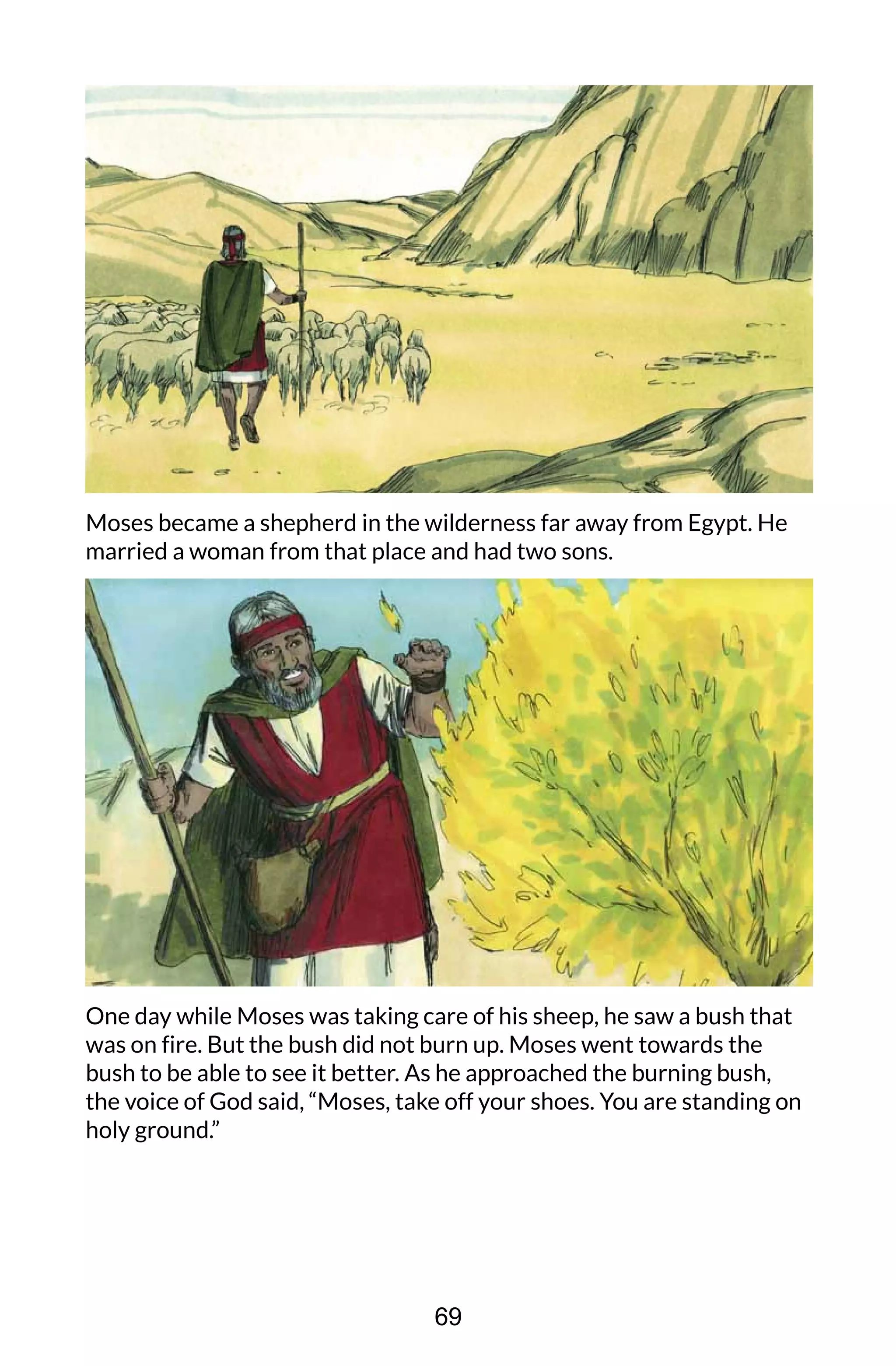 Moses became a shepherd in the wilderness far away from Egypt. He
married a woman from that place and had two sons.
One day while Moses was taking care of his sheep, he saw a bush that
was on fire. But the bush did not burn up. Moses went towards the
bush to be able to see it better. As he approached the burning bush,
the voice of God said, “Moses, take off your shoes. You are standing on
holy ground.”
69
 