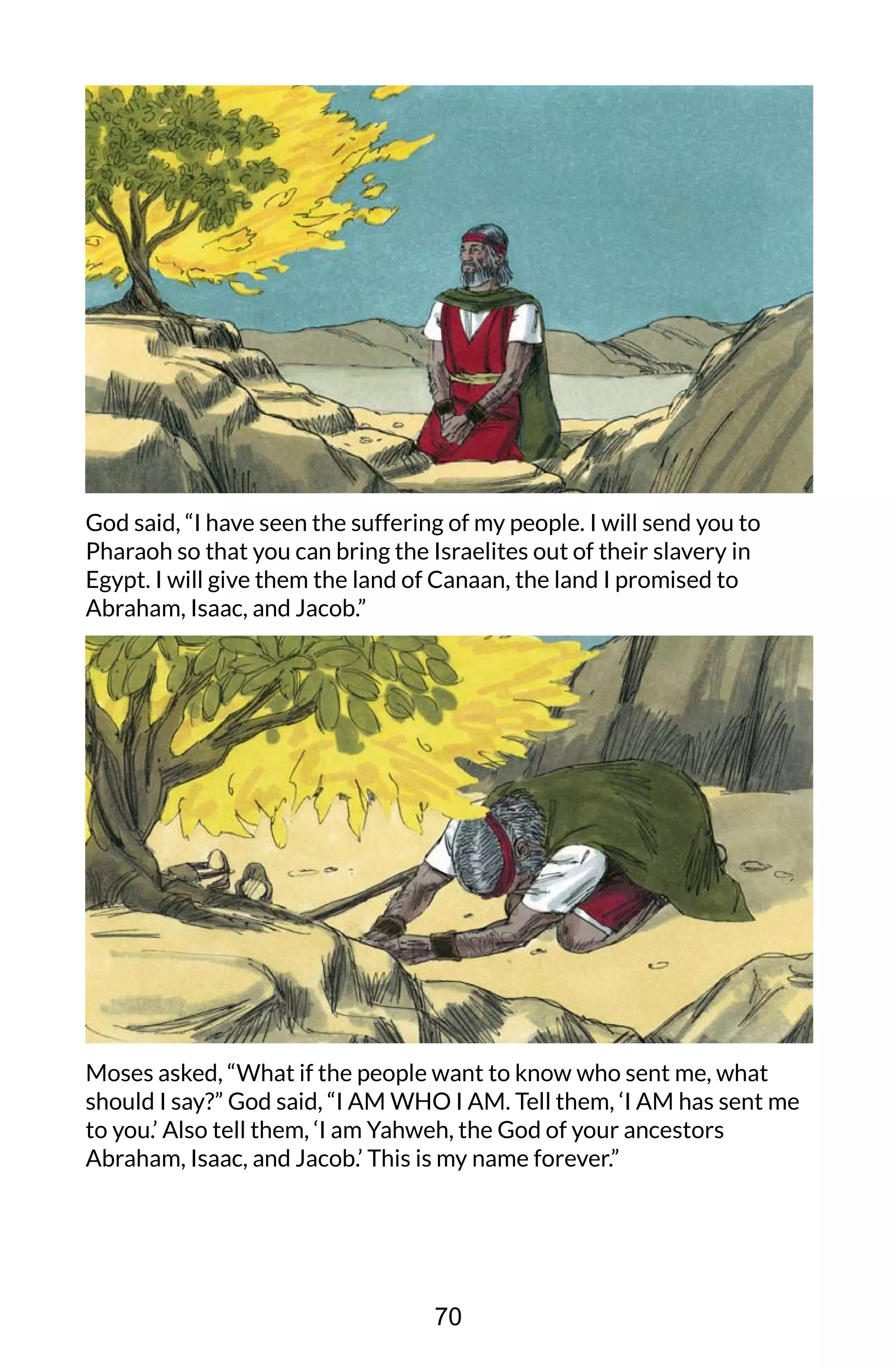 God said, “I have seen the suffering of my people. I will send you to
Pharaoh so that you can bring the Israelites out of their slavery in
Egypt. I will give them the land of Canaan, the land I promised to
Abraham, Isaac, and Jacob.”
Moses asked, “What if the people want to know who sent me, what
should I say?” God said, “I AM WHO I AM. Tell them, ‘I AM has sent me
to you.’ Also tell them, ‘I am Yahweh, the God of your ancestors
Abraham, Isaac, and Jacob.’ This is my name forever.”
70
 