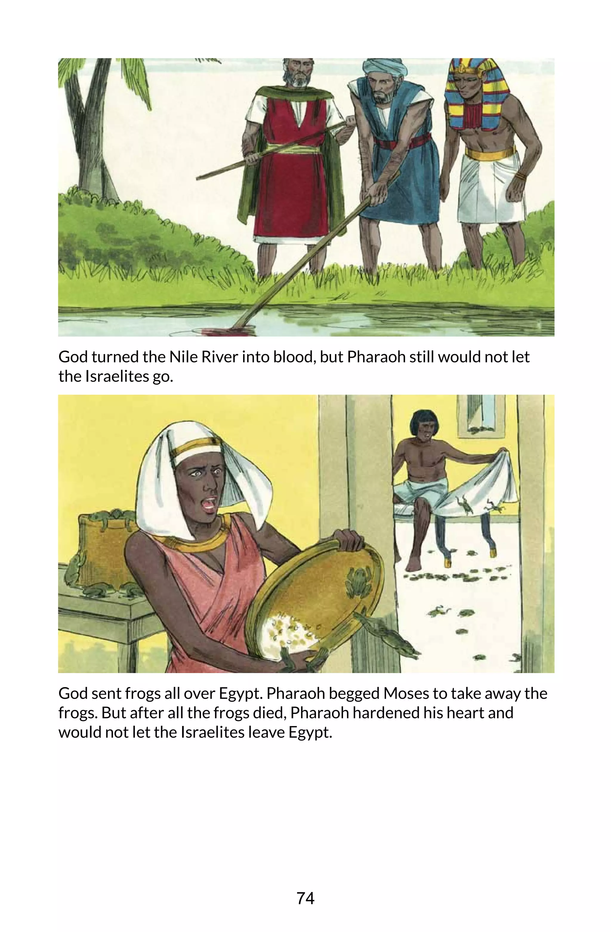God turned the Nile River into blood, but Pharaoh still would not let
the Israelites go.
God sent frogs all over Egypt. Pharaoh begged Moses to take away the
frogs. But after all the frogs died, Pharaoh hardened his heart and
would not let the Israelites leave Egypt.
74
 