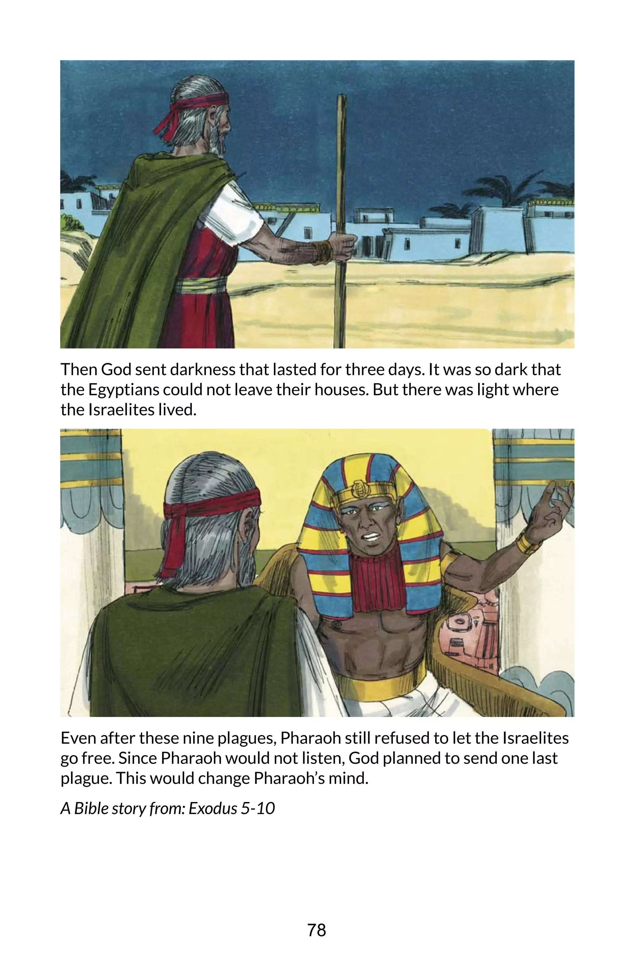 Then God sent darkness that lasted for three days. It was so dark that
the Egyptians could not leave their houses. But there was light where
the Israelites lived.
Even after these nine plagues, Pharaoh still refused to let the Israelites
go free. Since Pharaoh would not listen, God planned to send one last
plague. This would change Pharaoh’s mind.
A Bible story from: Exodus 5-10
78
 