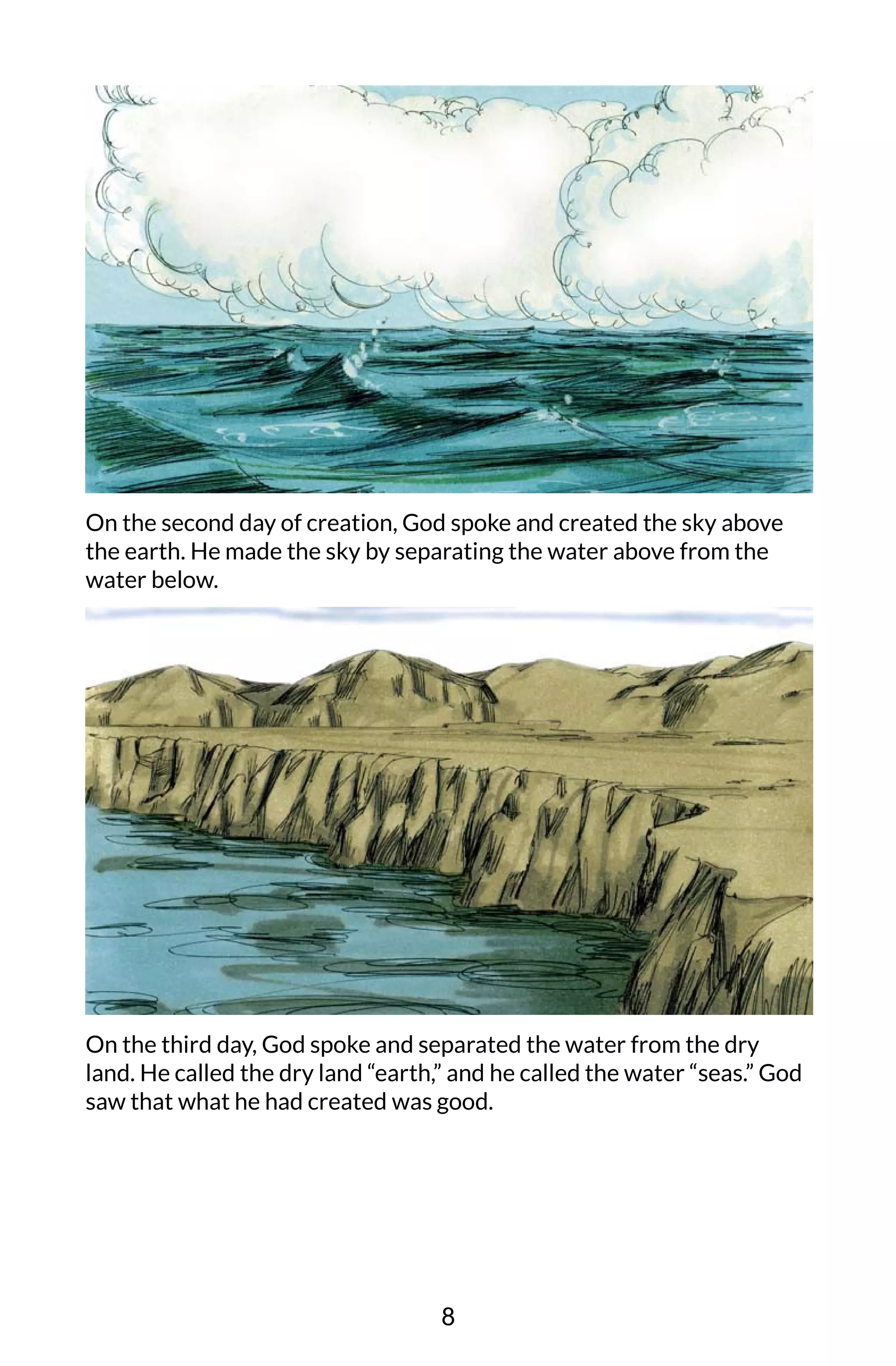 On the second day of creation, God spoke and created the sky above
the earth. He made the sky by separating the water above from the
water below.
On the third day, God spoke and separated the water from the dry
land. He called the dry land “earth,” and he called the water “seas.” God
saw that what he had created was good.
8
 