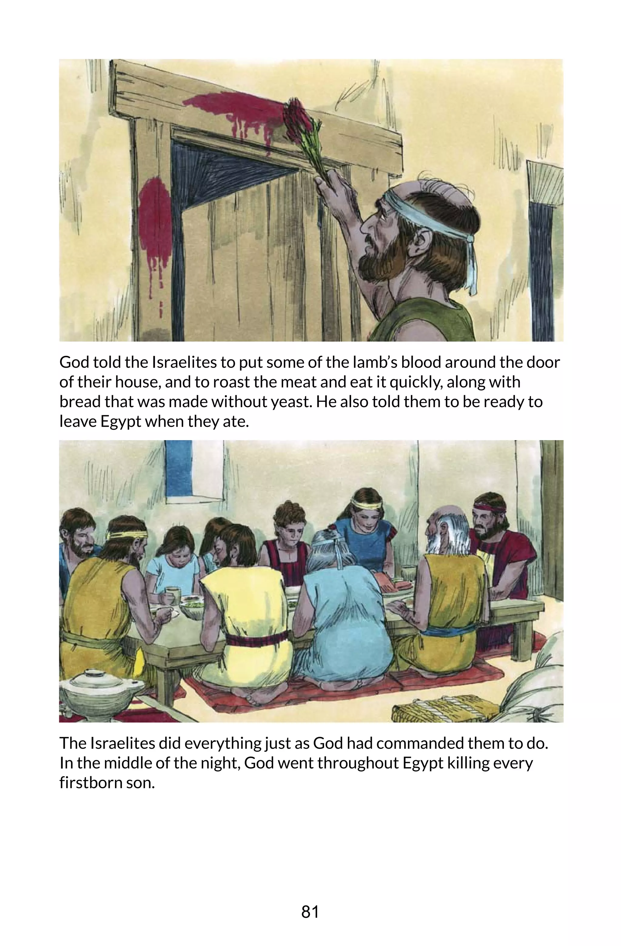 God told the Israelites to put some of the lamb’s blood around the door
of their house, and to roast the meat and eat it quickly, along with
bread that was made without yeast. He also told them to be ready to
leave Egypt when they ate.
The Israelites did everything just as God had commanded them to do.
In the middle of the night, God went throughout Egypt killing every
firstborn son.
81
 