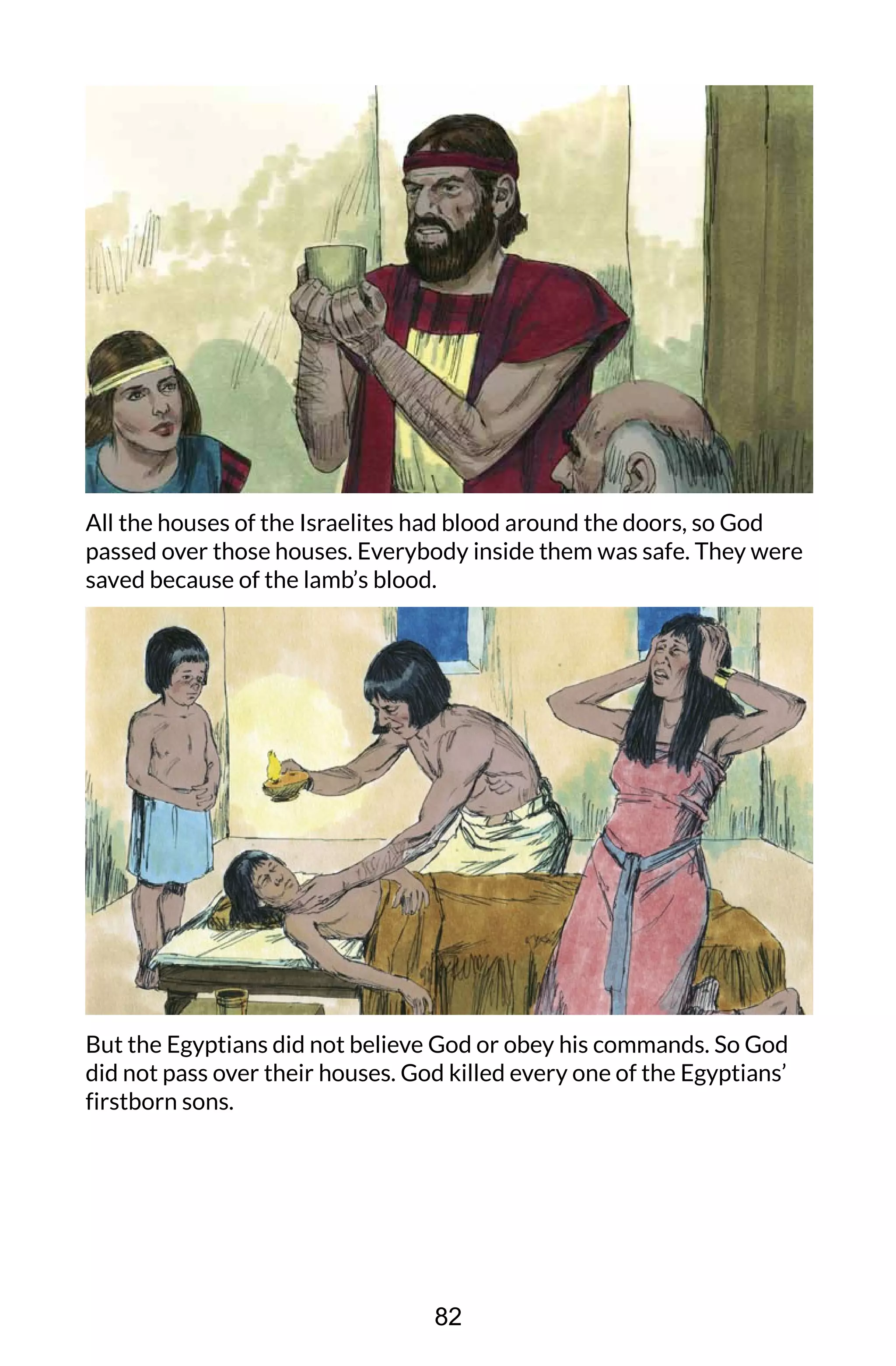 All the houses of the Israelites had blood around the doors, so God
passed over those houses. Everybody inside them was safe. They were
saved because of the lamb’s blood.
But the Egyptians did not believe God or obey his commands. So God
did not pass over their houses. God killed every one of the Egyptians’
firstborn sons.
82
 