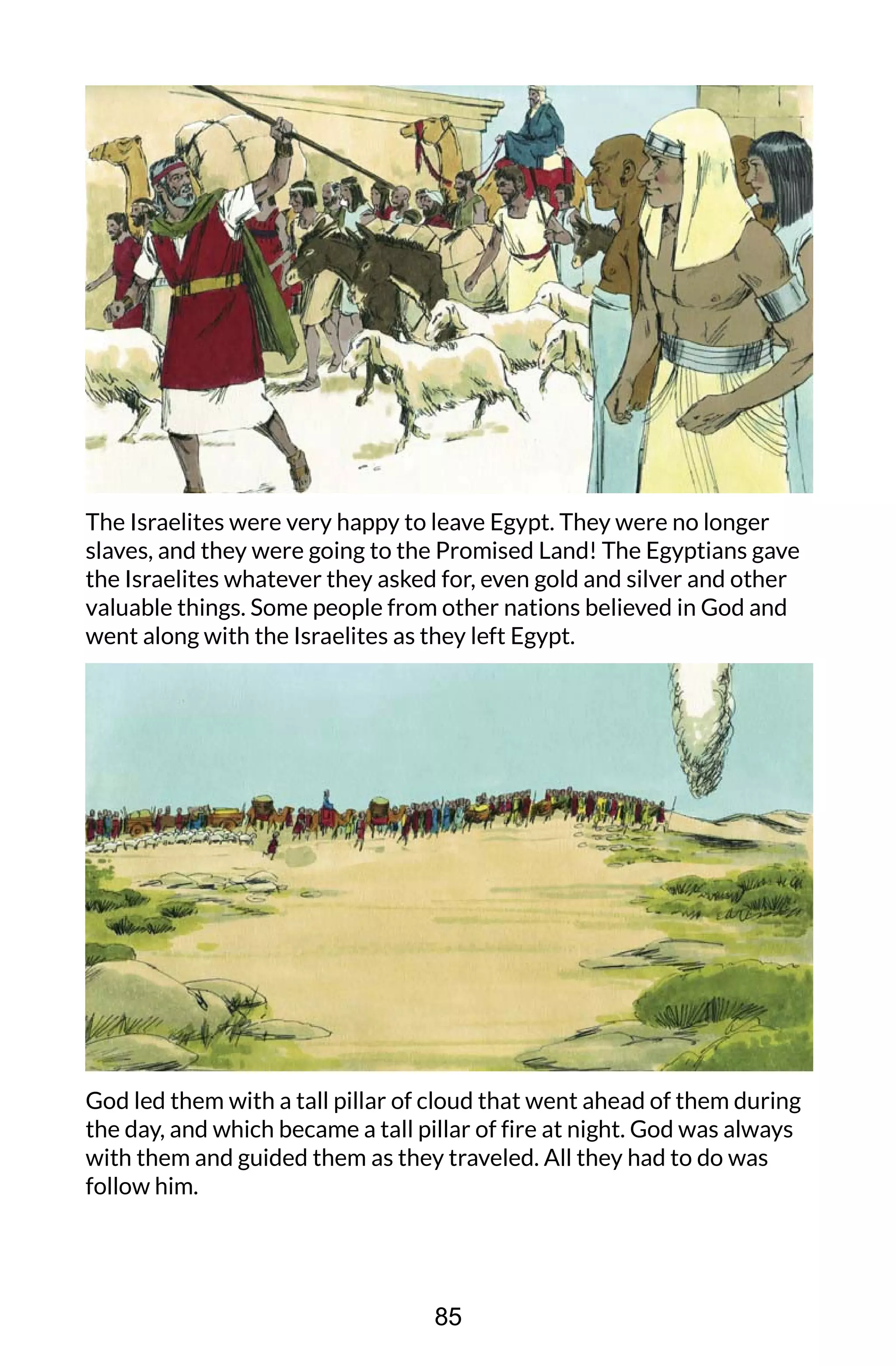 The Israelites were very happy to leave Egypt. They were no longer
slaves, and they were going to the Promised Land! The Egyptians gave
the Israelites whatever they asked for, even gold and silver and other
valuable things. Some people from other nations believed in God and
went along with the Israelites as they left Egypt.
God led them with a tall pillar of cloud that went ahead of them during
the day, and which became a tall pillar of fire at night. God was always
with them and guided them as they traveled. All they had to do was
follow him.
85
 