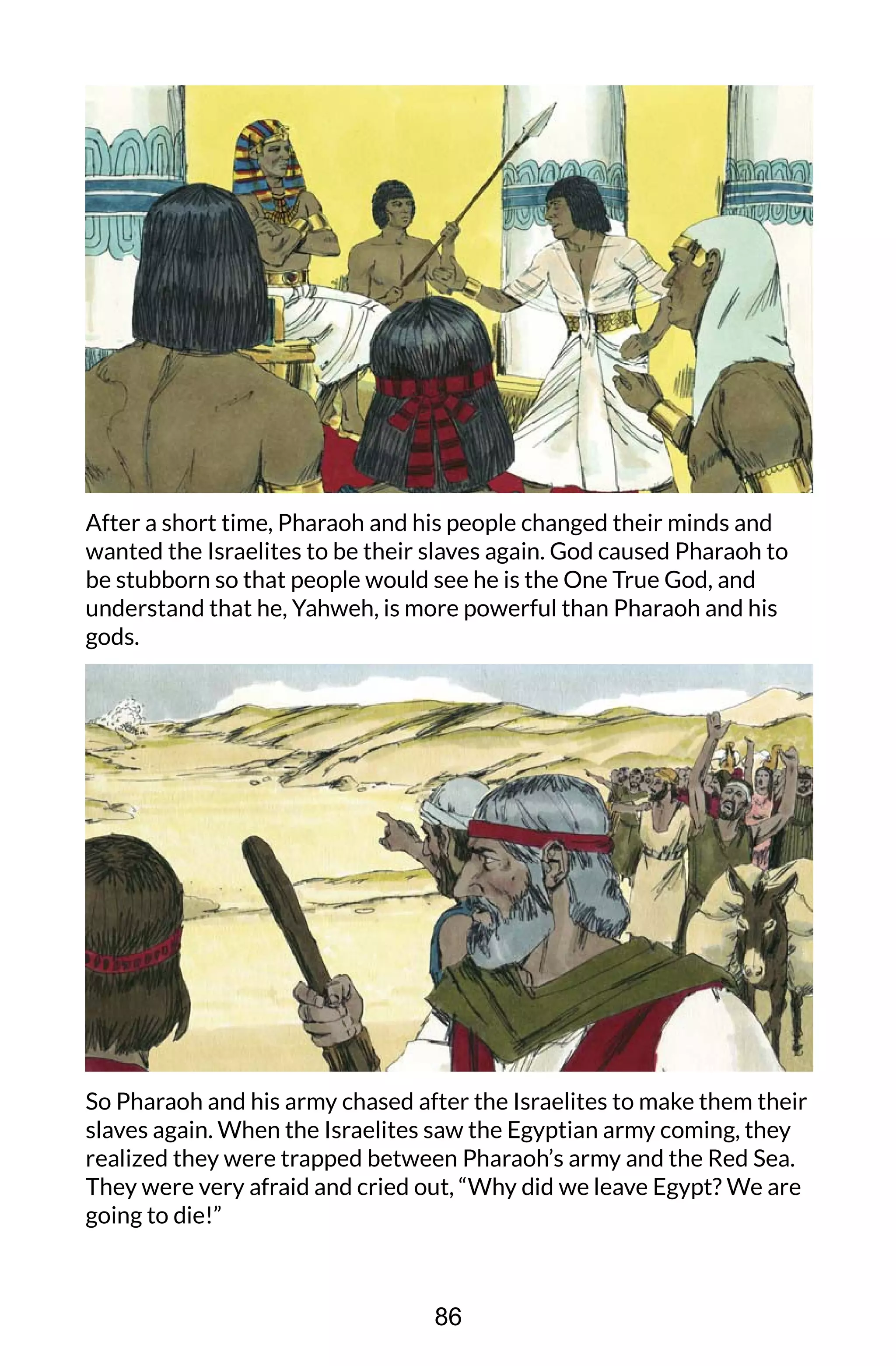 After a short time, Pharaoh and his people changed their minds and
wanted the Israelites to be their slaves again. God caused Pharaoh to
be stubborn so that people would see he is the One True God, and
understand that he, Yahweh, is more powerful than Pharaoh and his
gods.
So Pharaoh and his army chased after the Israelites to make them their
slaves again. When the Israelites saw the Egyptian army coming, they
realized they were trapped between Pharaoh’s army and the Red Sea.
They were very afraid and cried out, “Why did we leave Egypt? We are
going to die!”
86
 