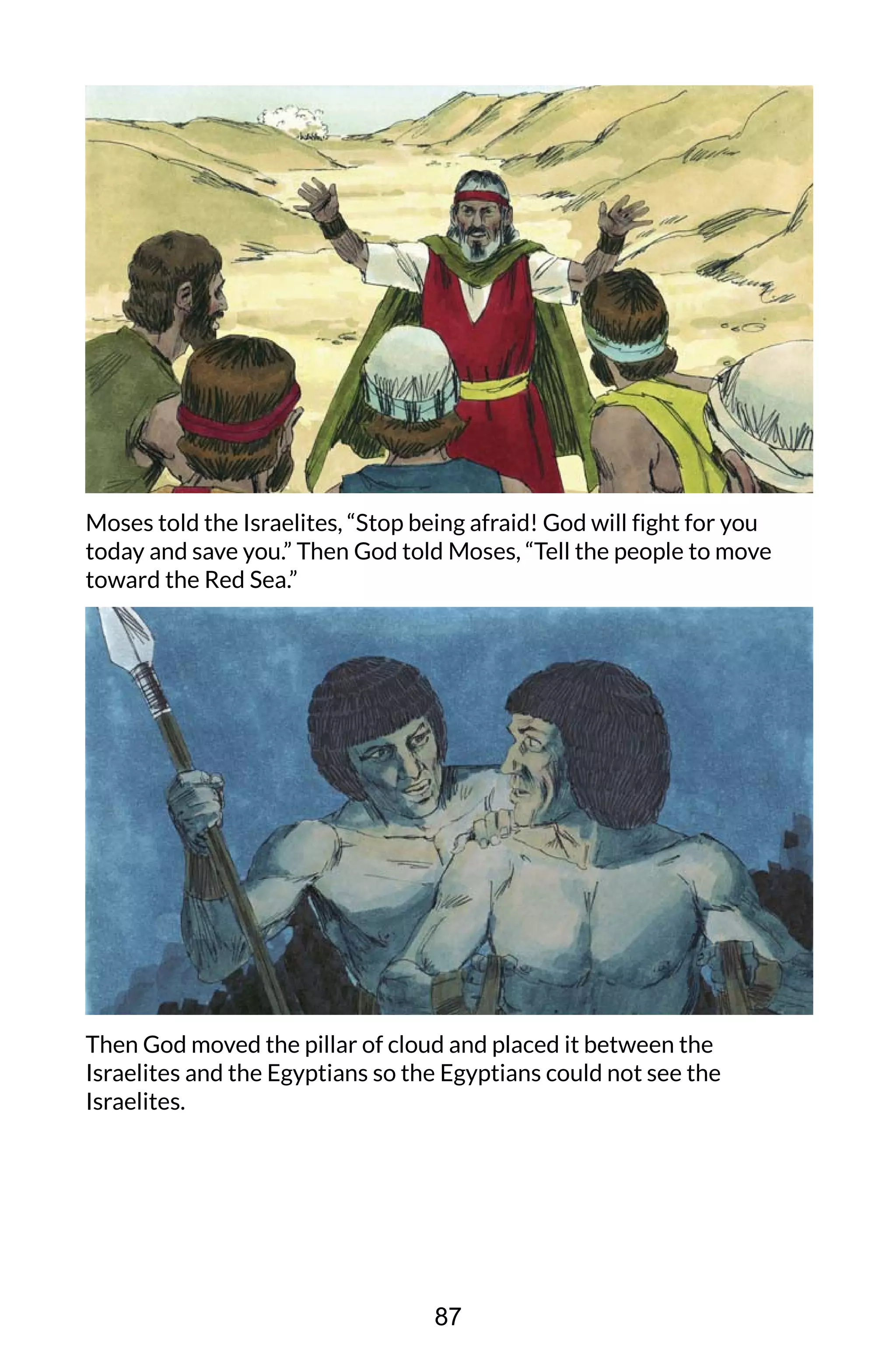 Moses told the Israelites, “Stop being afraid! God will fight for you
today and save you.” Then God told Moses, “Tell the people to move
toward the Red Sea.”
Then God moved the pillar of cloud and placed it between the
Israelites and the Egyptians so the Egyptians could not see the
Israelites.
87
 
