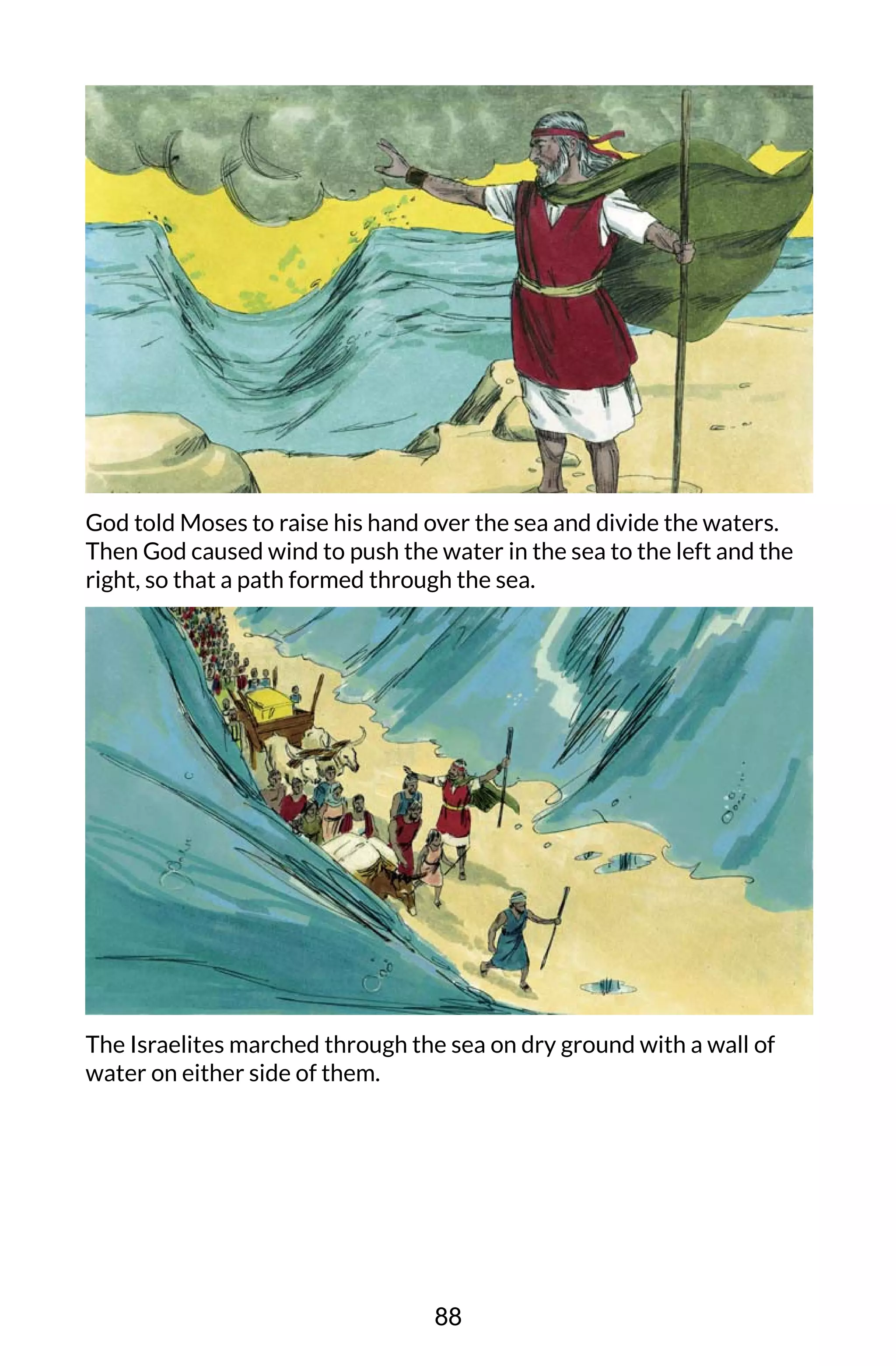 God told Moses to raise his hand over the sea and divide the waters.
Then God caused wind to push the water in the sea to the left and the
right, so that a path formed through the sea.
The Israelites marched through the sea on dry ground with a wall of
water on either side of them.
88
 