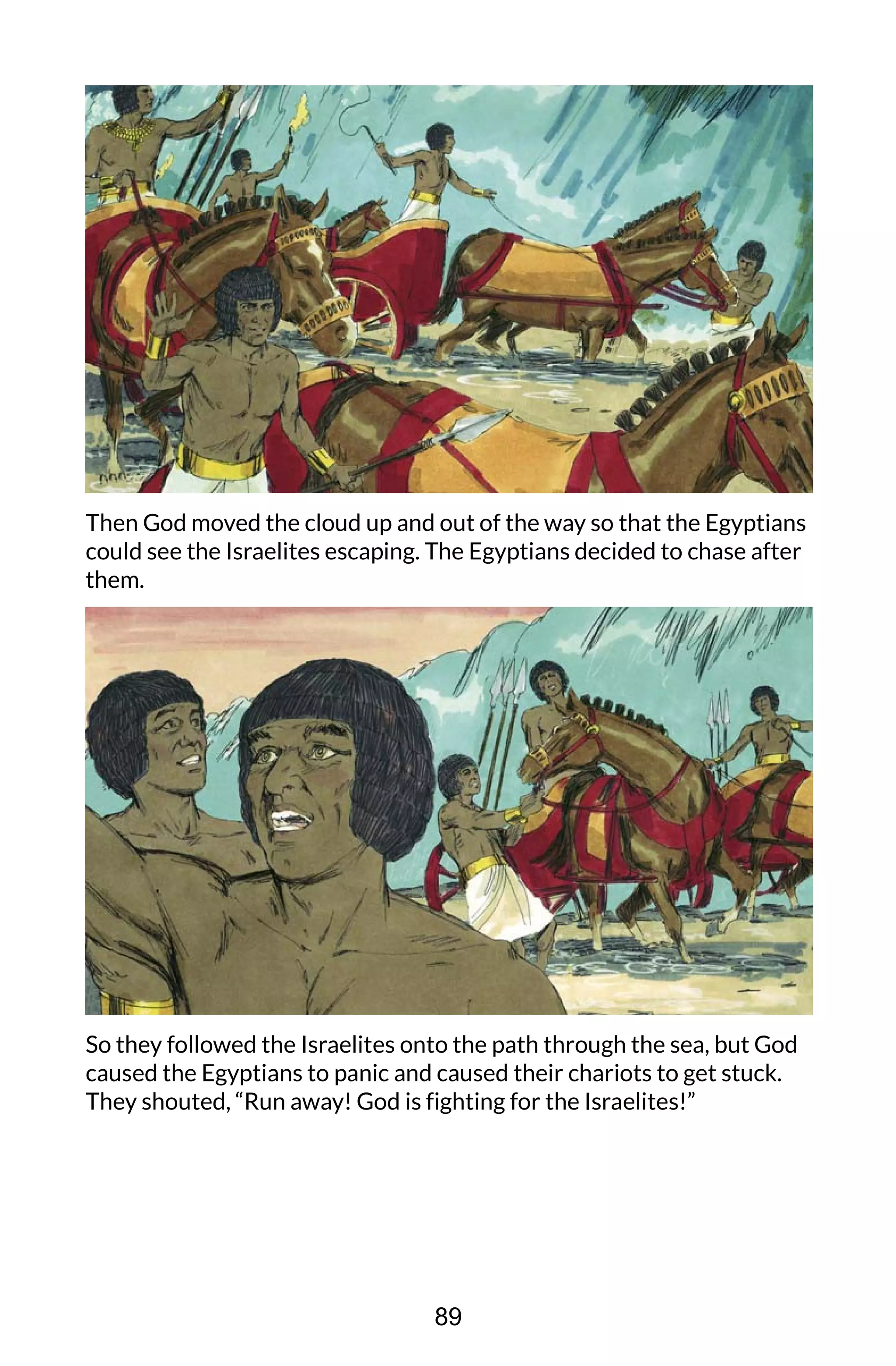 Then God moved the cloud up and out of the way so that the Egyptians
could see the Israelites escaping. The Egyptians decided to chase after
them.
So they followed the Israelites onto the path through the sea, but God
caused the Egyptians to panic and caused their chariots to get stuck.
They shouted, “Run away! God is fighting for the Israelites!”
89
 