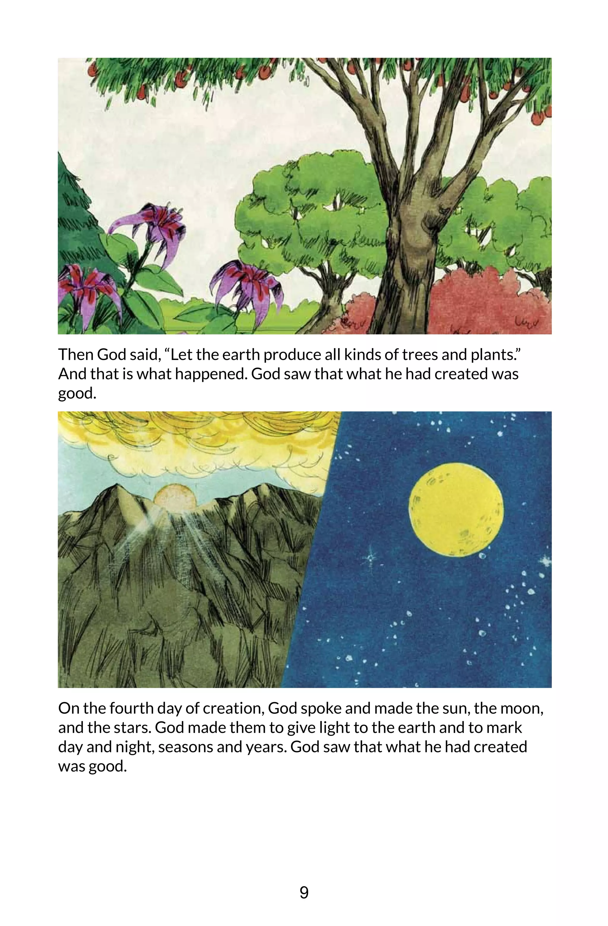 Then God said, “Let the earth produce all kinds of trees and plants.”
And that is what happened. God saw that what he had created was
good.
On the fourth day of creation, God spoke and made the sun, the moon,
and the stars. God made them to give light to the earth and to mark
day and night, seasons and years. God saw that what he had created
was good.
9
 