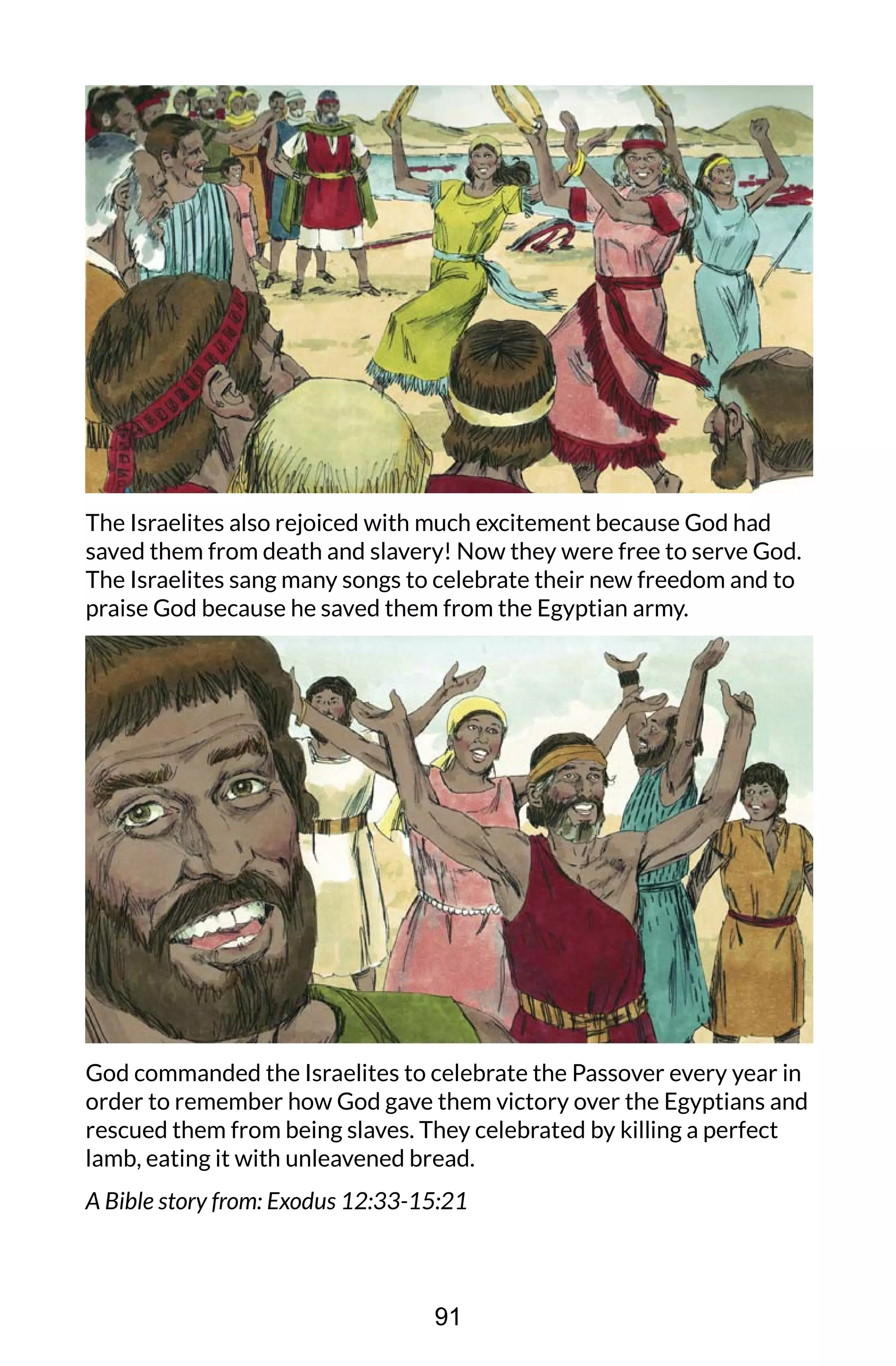 The Israelites also rejoiced with much excitement because God had
saved them from death and slavery! Now they were free to serve God.
The Israelites sang many songs to celebrate their new freedom and to
praise God because he saved them from the Egyptian army.
God commanded the Israelites to celebrate the Passover every year in
order to remember how God gave them victory over the Egyptians and
rescued them from being slaves. They celebrated by killing a perfect
lamb, eating it with unleavened bread.
A Bible story from: Exodus 12:33-15:21
91
 