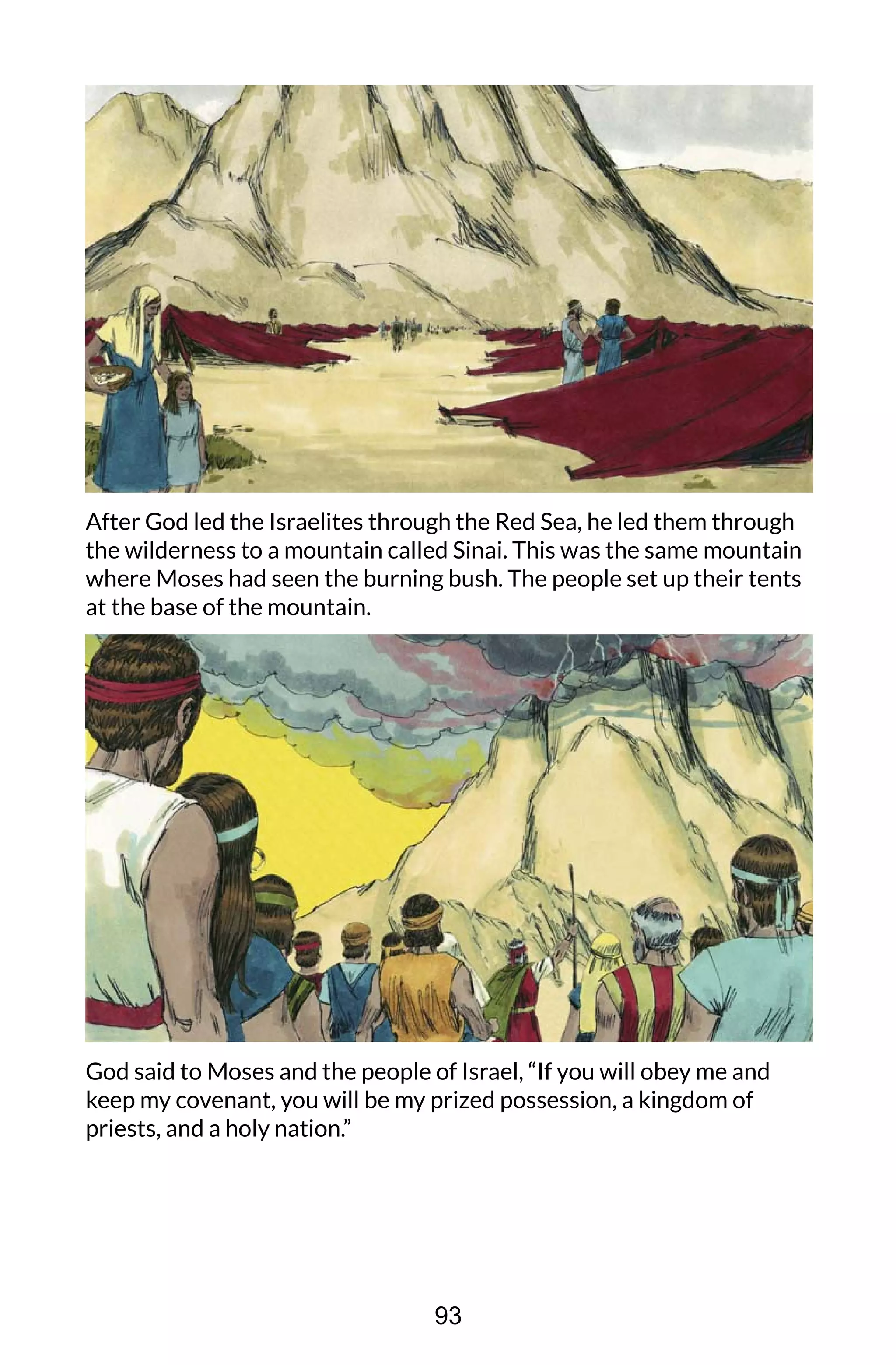 After God led the Israelites through the Red Sea, he led them through
the wilderness to a mountain called Sinai. This was the same mountain
where Moses had seen the burning bush. The people set up their tents
at the base of the mountain.
God said to Moses and the people of Israel, “If you will obey me and
keep my covenant, you will be my prized possession, a kingdom of
priests, and a holy nation.”
93
 