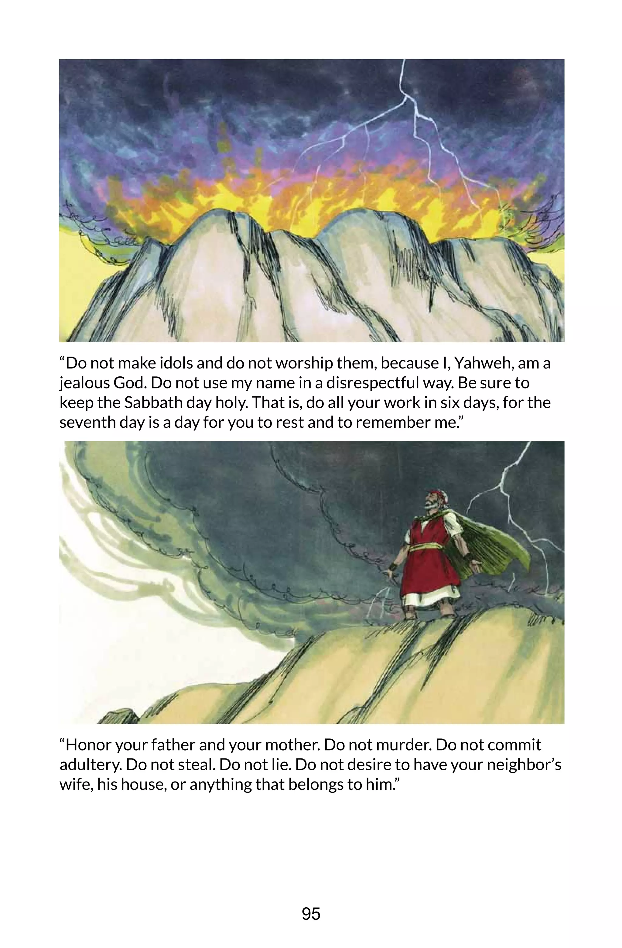 “Do not make idols and do not worship them, because I, Yahweh, am a
jealous God. Do not use my name in a disrespectful way. Be sure to
keep the Sabbath day holy. That is, do all your work in six days, for the
seventh day is a day for you to rest and to remember me.”
“Honor your father and your mother. Do not murder. Do not commit
adultery. Do not steal. Do not lie. Do not desire to have your neighbor’s
wife, his house, or anything that belongs to him.”
95
 