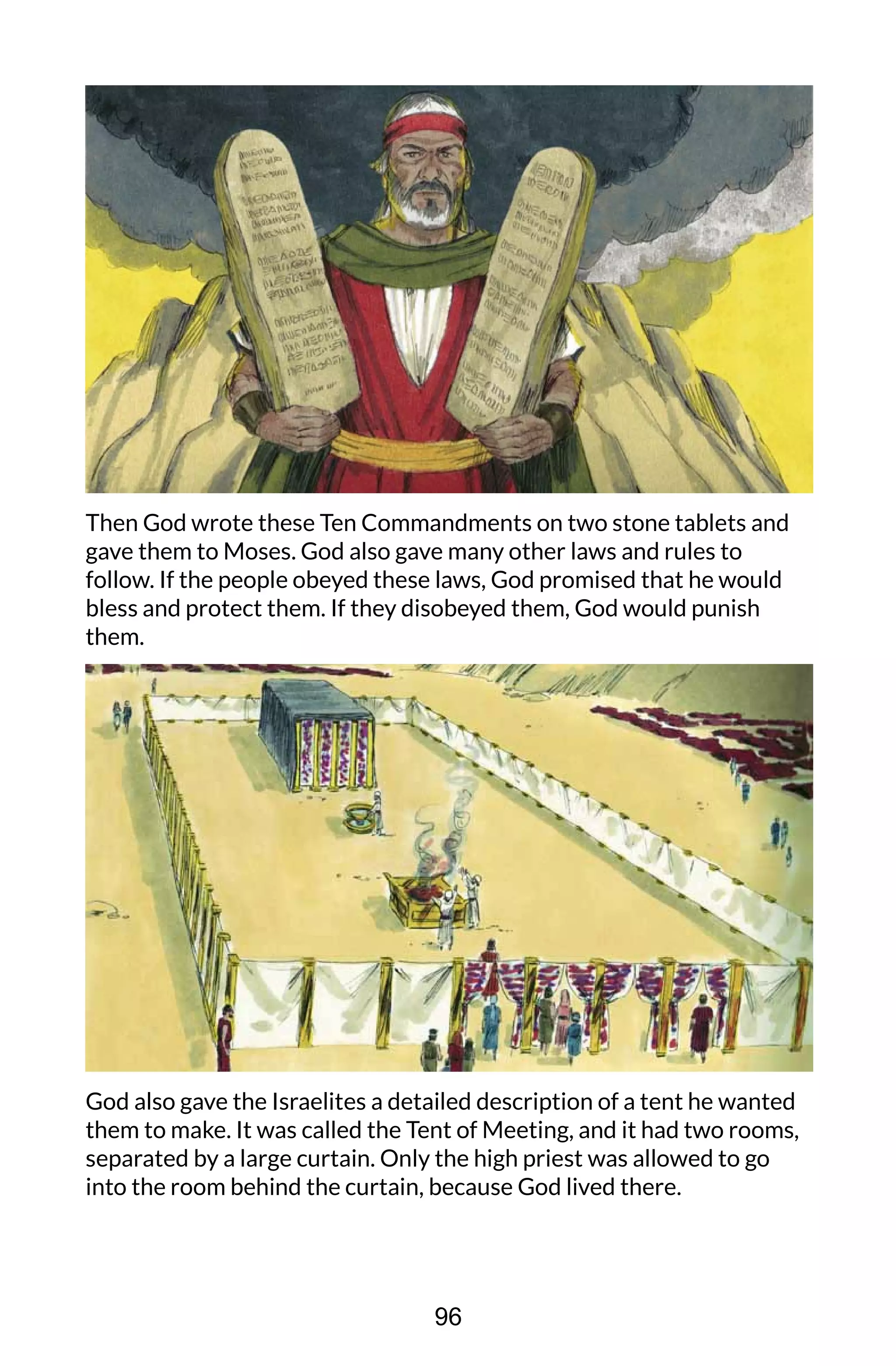 Then God wrote these Ten Commandments on two stone tablets and
gave them to Moses. God also gave many other laws and rules to
follow. If the people obeyed these laws, God promised that he would
bless and protect them. If they disobeyed them, God would punish
them.
God also gave the Israelites a detailed description of a tent he wanted
them to make. It was called the Tent of Meeting, and it had two rooms,
separated by a large curtain. Only the high priest was allowed to go
into the room behind the curtain, because God lived there.
96
 