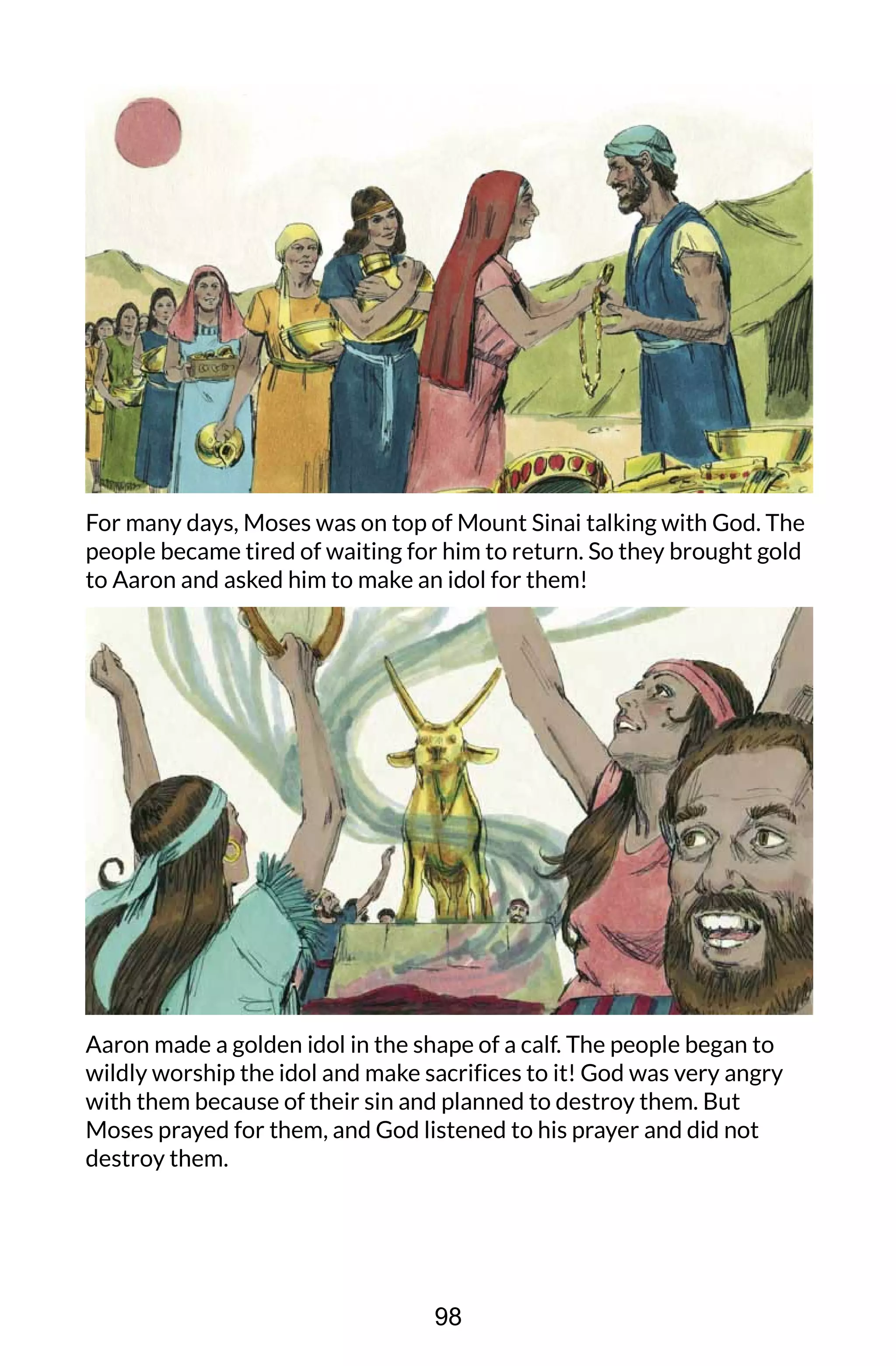 For many days, Moses was on top of Mount Sinai talking with God. The
people became tired of waiting for him to return. So they brought gold
to Aaron and asked him to make an idol for them!
Aaron made a golden idol in the shape of a calf. The people began to
wildly worship the idol and make sacrifices to it! God was very angry
with them because of their sin and planned to destroy them. But
Moses prayed for them, and God listened to his prayer and did not
destroy them.
98
 