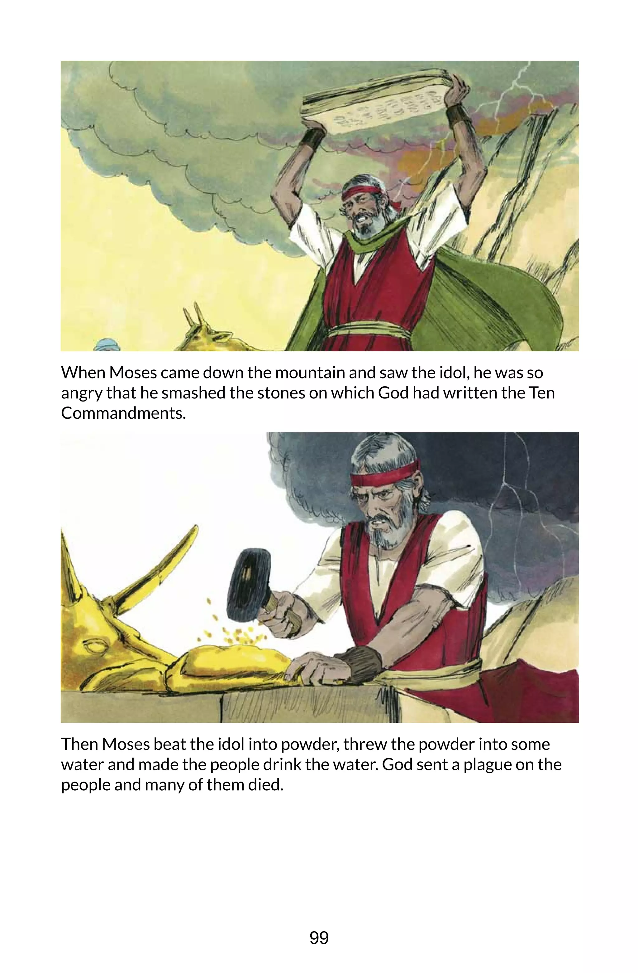 When Moses came down the mountain and saw the idol, he was so
angry that he smashed the stones on which God had written the Ten
Commandments.
Then Moses beat the idol into powder, threw the powder into some
water and made the people drink the water. God sent a plague on the
people and many of them died.
99
 