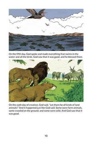 On the fifth day, God spoke and made everything that swims in the
water and all the birds. God saw that it was good, and he blessed them.
On the sixth day of creation, God said, “Let there be all kinds of land
animals!” And it happened just like God said. Some were farm animals,
some crawled on the ground, and some were wild. And God saw that it
was good.
10
 