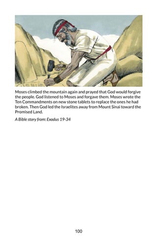 Moses climbed the mountain again and prayed that God would forgive
the people. God listened to Moses and forgave them. Moses wrote the
Ten Commandments on new stone tablets to replace the ones he had
broken. Then God led the Israelites away from Mount Sinai toward the
Promised Land.
A Bible story from: Exodus 19-34
100
 