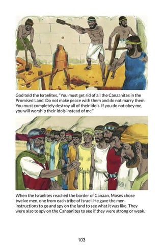 God told the Israelites, “You must get rid of all the Canaanites in the
Promised Land. Do not make peace with them and do not marry them.
You must completely destroy all of their idols. If you do not obey me,
you will worship their idols instead of me.”
When the Israelites reached the border of Canaan, Moses chose
twelve men, one from each tribe of Israel. He gave the men
instructions to go and spy on the land to see what it was like. They
were also to spy on the Canaanites to see if they were strong or weak.
103
 