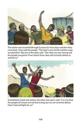 The twelve men traveled through Canaan for forty days and then they
came back. They told the people, “The land is very fertile and the crops
are plentiful!” But ten of the spies said, “The cities are very strong and
the people are giants! If we attack them, they will certainly defeat us
and kill us!”
Immediately Caleb and Joshua, the other two spies, said, “It is true that
the people of Canaan are tall and strong, but we can certainly defeat
them! God will fight for us!”
104
 