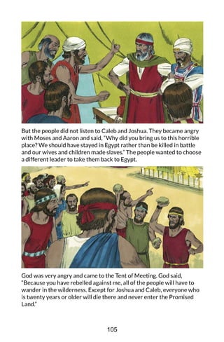But the people did not listen to Caleb and Joshua. They became angry
with Moses and Aaron and said, “Why did you bring us to this horrible
place? We should have stayed in Egypt rather than be killed in battle
and our wives and children made slaves.” The people wanted to choose
a different leader to take them back to Egypt.
God was very angry and came to the Tent of Meeting. God said,
“Because you have rebelled against me, all of the people will have to
wander in the wilderness. Except for Joshua and Caleb, everyone who
is twenty years or older will die there and never enter the Promised
Land.”
105
 