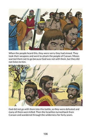 When the people heard this, they were sorry they had sinned. They
took their weapons and went to attack the people of Canaan. Moses
warned them not to go because God was not with them, but they did
not listen to him.
God did not go with them into this battle, so they were defeated and
many of them were killed. Then the Israelites turned back from
Canaan and wandered through the wilderness for forty years.
106
 