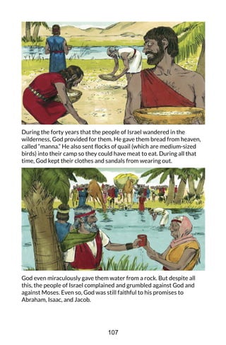 During the forty years that the people of Israel wandered in the
wilderness, God provided for them. He gave them bread from heaven,
called “manna.” He also sent flocks of quail (which are medium-sized
birds) into their camp so they could have meat to eat. During all that
time, God kept their clothes and sandals from wearing out.
God even miraculously gave them water from a rock. But despite all
this, the people of Israel complained and grumbled against God and
against Moses. Even so, God was still faithful to his promises to
Abraham, Isaac, and Jacob.
107
 