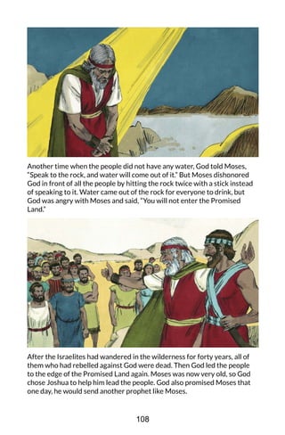 Another time when the people did not have any water, God told Moses,
“Speak to the rock, and water will come out of it.” But Moses dishonored
God in front of all the people by hitting the rock twice with a stick instead
of speaking to it. Water came out of the rock for everyone to drink, but
God was angry with Moses and said, “You will not enter the Promised
Land.”
After the Israelites had wandered in the wilderness for forty years, all of
them who had rebelled against God were dead. Then God led the people
to the edge of the Promised Land again. Moses was now very old, so God
chose Joshua to help him lead the people. God also promised Moses that
one day, he would send another prophet like Moses.
108
 