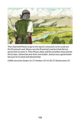 Then God told Moses to go to the top of a mountain so he could see
the Promised Land. Moses saw the Promised Land but God did not
permit him to enter it. Then Moses died, and the Israelites mourned for
thirty days. Joshua became their new leader. Joshua was a good leader
because he trusted and obeyed God.
A Bible story from: Exodus 16-17; Numbers 10-14; 20; 27; Deuteronomy 34
109
 