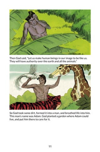 Then God said, “Let us make human beings in our image to be like us.
They will have authority over the earth and all the animals.”
So God took some dirt, formed it into a man, and breathed life into him.
This man’s name was Adam. God planted a garden where Adam could
live, and put him there to care for it.
11
 