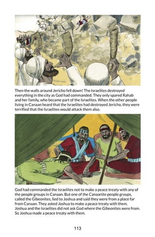 Then the walls around Jericho fell down! The Israelites destroyed
everything in the city as God had commanded. They only spared Rahab
and her family, who became part of the Israelites. When the other people
living in Canaan heard that the Israelites had destroyed Jericho, they were
terrified that the Israelites would attack them also.
God had commanded the Israelites not to make a peace treaty with any of
the people groups in Canaan. But one of the Canaanite people groups,
called the Gibeonites, lied to Joshua and said they were from a place far
from Canaan. They asked Joshua to make a peace treaty with them.
Joshua and the Israelites did not ask God where the Gibeonites were from.
So Joshua made a peace treaty with them.
113
 