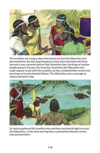 The Israelites were angry when they found out that the Gibeonites had
deceived them, but they kept the peace treaty they had made with them
because it was a promise before God. Sometime later, the kings of another
people group in Canaan, the Amorites, heard that the Gibeonites had
made a peace treaty with the Israelites, so they combined their armies into
one large army and attacked Gibeon. The Gibeonites sent a message to
Joshua asking for help.
So Joshua gathered the Israelite army and they marched all night to reach
the Gibeonites. In the early morning they surprised the Amorite armies
and attacked them.
114
 