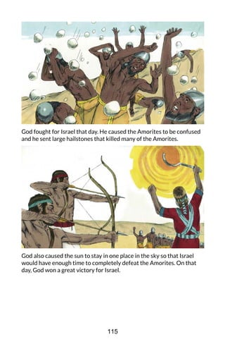 God fought for Israel that day. He caused the Amorites to be confused
and he sent large hailstones that killed many of the Amorites.
God also caused the sun to stay in one place in the sky so that Israel
would have enough time to completely defeat the Amorites. On that
day, God won a great victory for Israel.
115
 