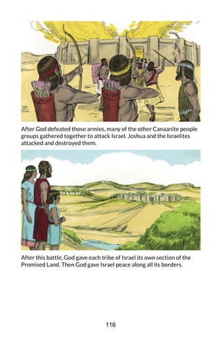 After God defeated those armies, many of the other Canaanite people
groups gathered together to attack Israel. Joshua and the Israelites
attacked and destroyed them.
After this battle, God gave each tribe of Israel its own section of the
Promised Land. Then God gave Israel peace along all its borders.
116
 