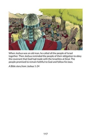 When Joshua was an old man, he called all the people of Israel
together. Then Joshua reminded the people of their obligation to obey
the covenant that God had made with the Israelites at Sinai. The
people promised to remain faithful to God and follow his laws.
A Bible story from: Joshua 1-24
117
 