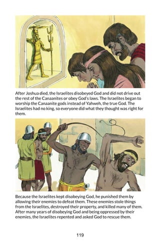 After Joshua died, the Israelites disobeyed God and did not drive out
the rest of the Canaanites or obey God’s laws. The Israelites began to
worship the Canaanite gods instead of Yahweh, the true God. The
Israelites had no king, so everyone did what they thought was right for
them.
Because the Israelites kept disobeying God, he punished them by
allowing their enemies to defeat them. These enemies stole things
from the Israelites, destroyed their property, and killed many of them.
After many years of disobeying God and being oppressed by their
enemies, the Israelites repented and asked God to rescue them.
119
 