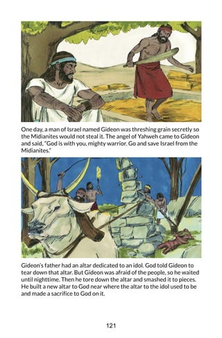 One day, a man of Israel named Gideon was threshing grain secretly so
the Midianites would not steal it. The angel of Yahweh came to Gideon
and said, “God is with you, mighty warrior. Go and save Israel from the
Midianites.”
Gideon’s father had an altar dedicated to an idol. God told Gideon to
tear down that altar. But Gideon was afraid of the people, so he waited
until nighttime. Then he tore down the altar and smashed it to pieces.
He built a new altar to God near where the altar to the idol used to be
and made a sacrifice to God on it.
121
 