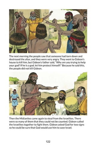 The next morning the people saw that someone had torn down and
destroyed the altar, and they were very angry. They went to Gideon’s
house to kill him, but Gideon’s father said, “Why are you trying to help
your god? If he is a god, let him protect himself!” Because he said this,
the people did not kill Gideon.
Then the Midianites came again to steal from the Israelites. There
were so many of them that they could not be counted. Gideon called
the Israelites together to fight them. Gideon asked God for two signs
so he could be sure that God would use him to save Israel.
122
 